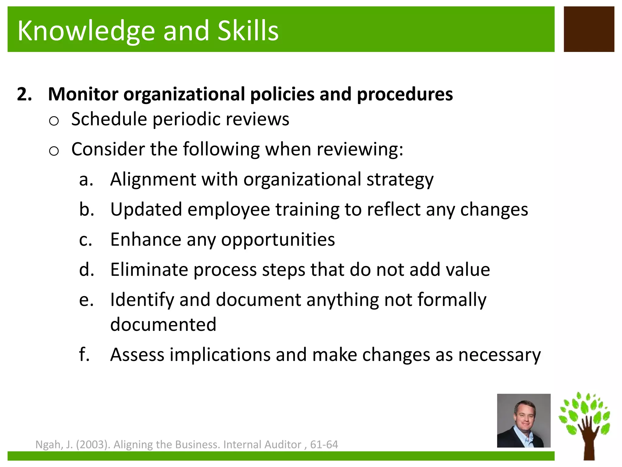 Knowledge and Skills
2. Monitor organizational policies and procedures
o Schedule periodic reviews
o Consider the following when reviewing:
a. Alignment with organizational strategy
b. Updated employee training to reflect any changes
c. Enhance any opportunities
d. Eliminate process steps that do not add value
e. Identify and document anything not formally
documented
f. Assess implications and make changes as necessary
Ngah, J. (2003). Aligning the Business. Internal Auditor , 61-64
 