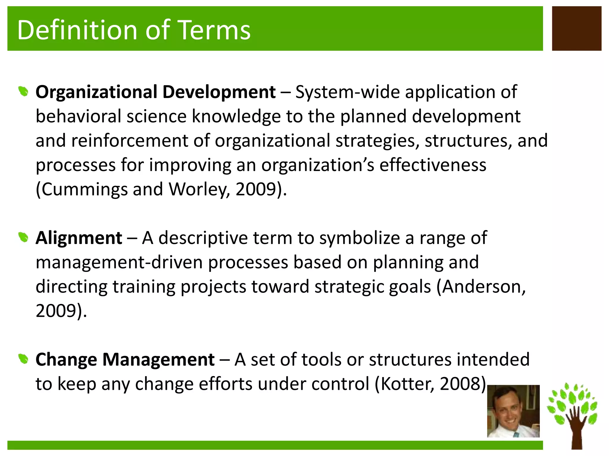 Definition of Terms
Organizational Development – System-wide application of
behavioral science knowledge to the planned development
and reinforcement of organizational strategies, structures, and
processes for improving an organization’s effectiveness
(Cummings and Worley, 2009).
Alignment – A descriptive term to symbolize a range of
management-driven processes based on planning and
directing training projects toward strategic goals (Anderson,
2009).
Change Management – A set of tools or structures intended
to keep any change efforts under control (Kotter, 2008).
 