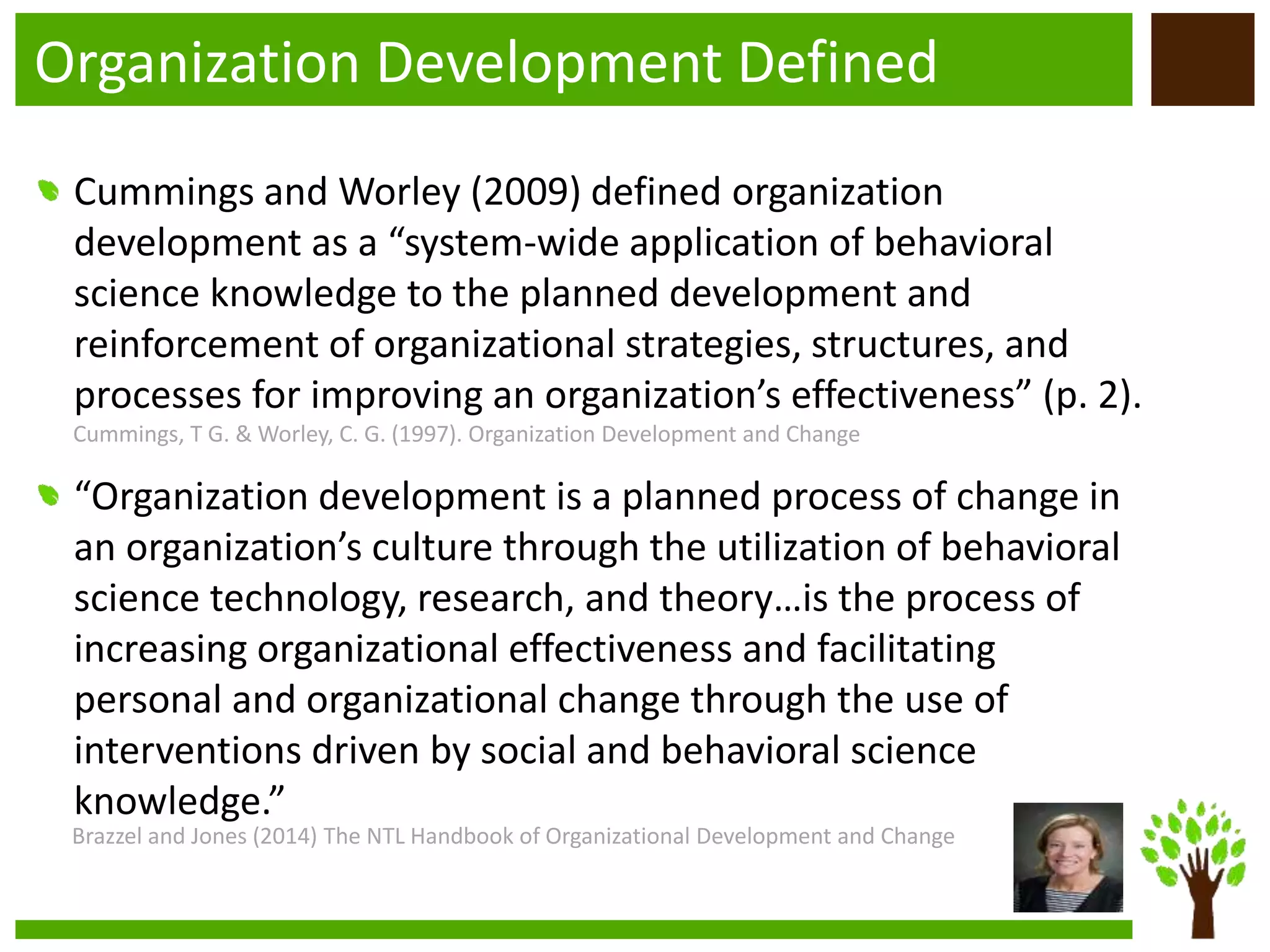 Organization Development Defined
Cummings and Worley (2009) defined organization
development as a “system-wide application of behavioral
science knowledge to the planned development and
reinforcement of organizational strategies, structures, and
processes for improving an organization’s effectiveness” (p. 2).
“Organization development is a planned process of change in
an organization’s culture through the utilization of behavioral
science technology, research, and theory…is the process of
increasing organizational effectiveness and facilitating
personal and organizational change through the use of
interventions driven by social and behavioral science
knowledge.”
Cummings, T G. & Worley, C. G. (1997). Organization Development and Change
Brazzel and Jones (2014) The NTL Handbook of Organizational Development and Change
 
