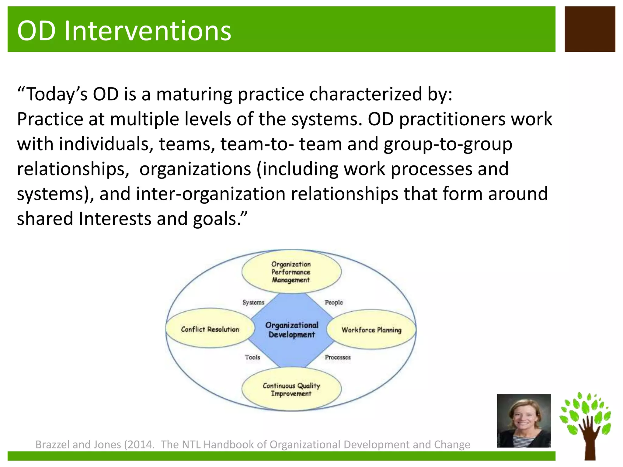 OD Interventions
“Today’s OD is a maturing practice characterized by:
Practice at multiple levels of the systems. OD practitioners work
with individuals, teams, team-to- team and group-to-group
relationships, organizations (including work processes and
systems), and inter-organization relationships that form around
shared Interests and goals.”
Brazzel and Jones (2014. The NTL Handbook of Organizational Development and Change
 