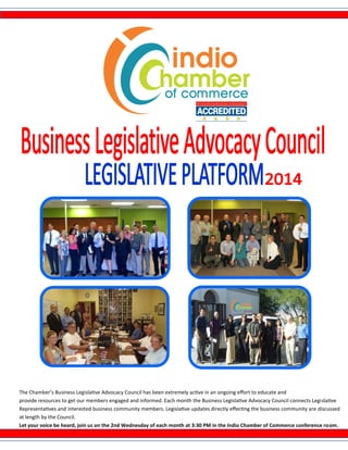 The Chamber’s Business Legislative Advocacy Council has been extremely active in an ongoing effort to educate and
provide resources to get our members engaged and informed. Each month the Business Legislative Advocacy Council connects Legislative
Representatives and interested business community members. Legislative updates directly effecting the business community are discussed
at length by the Council.
Let your voice be heard, join us on the 2nd Wednesday of each month at 3:30 PM in the Indio Chamber of Commerce conference room.
 