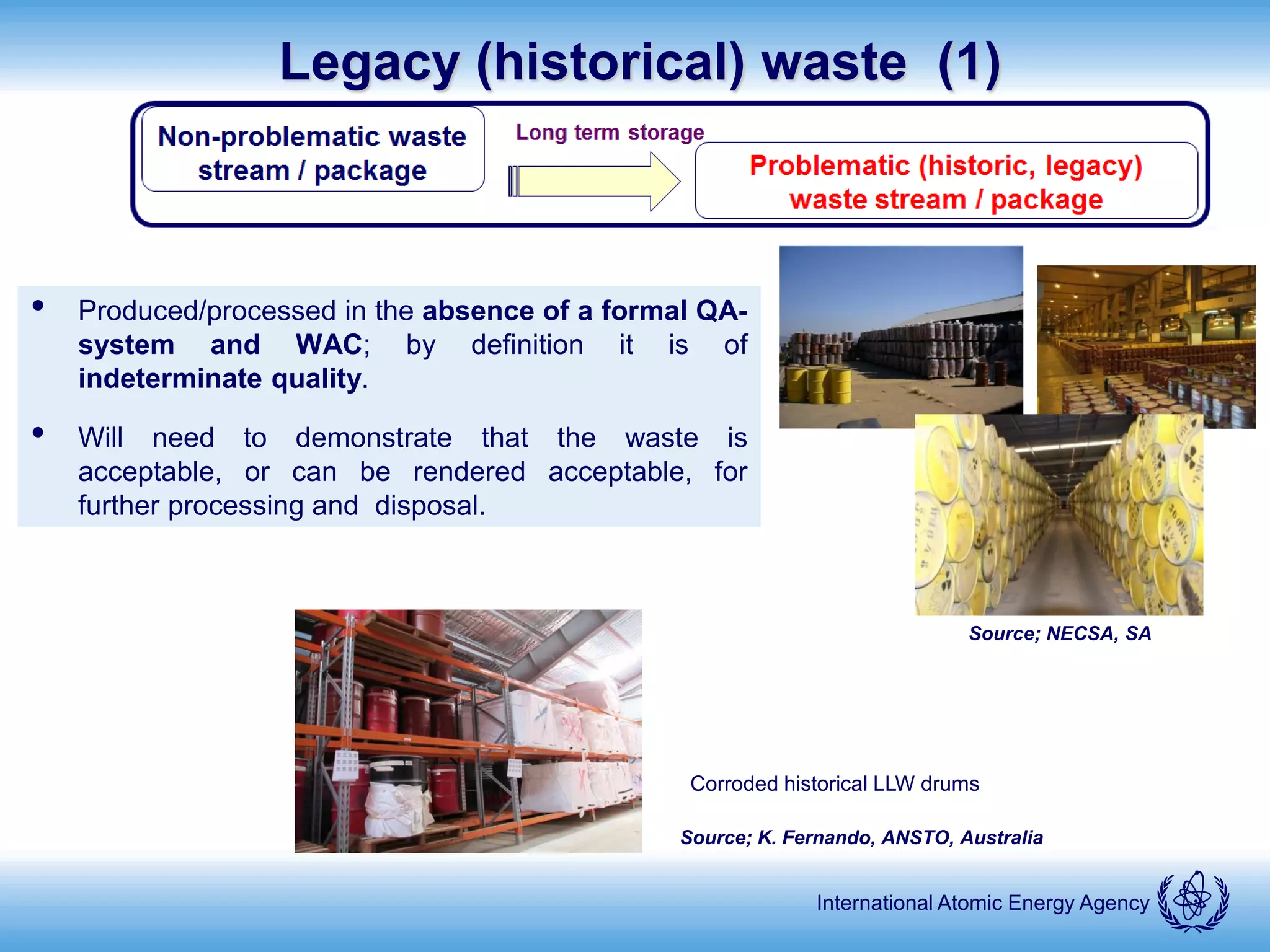 International Atomic Energy Agency
Legacy (historical) waste (1)
• Produced/processed in the absence of a formal QA-
system and WAC; by definition it is of
indeterminate quality.
• Will need to demonstrate that the waste is
acceptable, or can be rendered acceptable, for
further processing and disposal.
Source; K. Fernando, ANSTO, Australia
Corroded historical LLW drums
Source; NECSA, SA
 