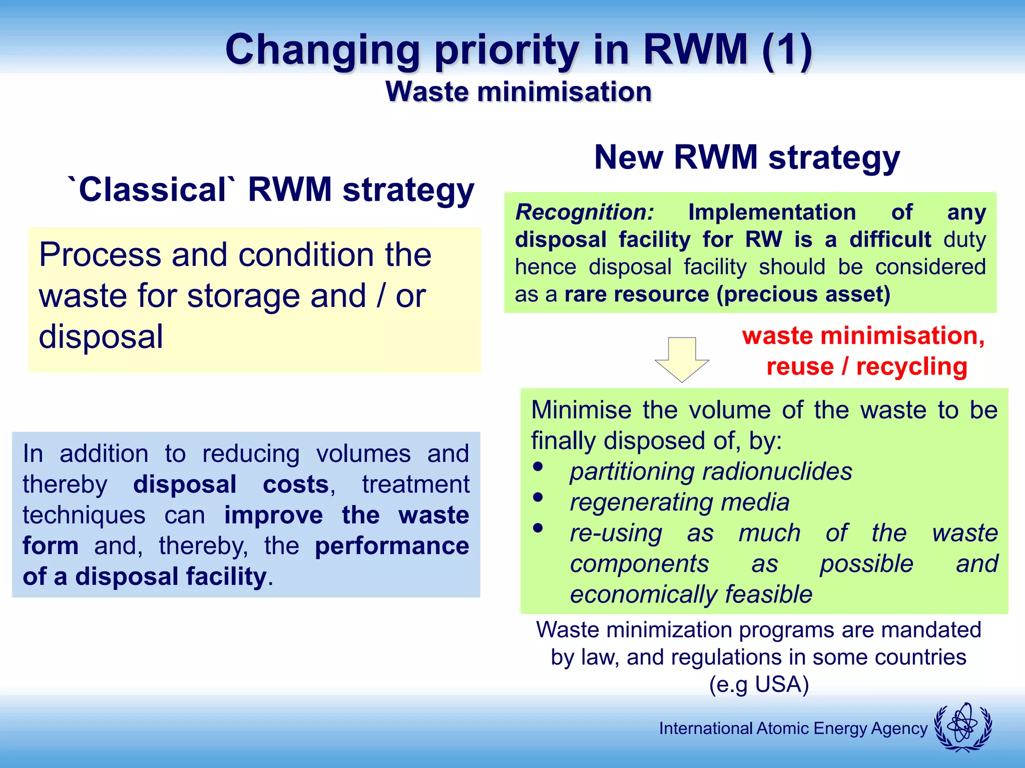 International Atomic Energy Agency
Changing priority in RWM (1)
Waste minimisation
`Classical` RWM strategy
Process and condition the
waste for storage and / or
disposal
New RWM strategy
Minimise the volume of the waste to be
finally disposed of, by:
• partitioning radionuclides
• regenerating media
• re-using as much of the waste
components as possible and
economically feasible
Recognition: Implementation of any
disposal facility for RW is a difficult duty
hence disposal facility should be considered
as a rare resource (precious asset)
Waste minimization programs are mandated
by law, and regulations in some countries
(e.g USA)
waste minimisation,
reuse / recycling
In addition to reducing volumes and
thereby disposal costs, treatment
techniques can improve the waste
form and, thereby, the performance
of a disposal facility.
 