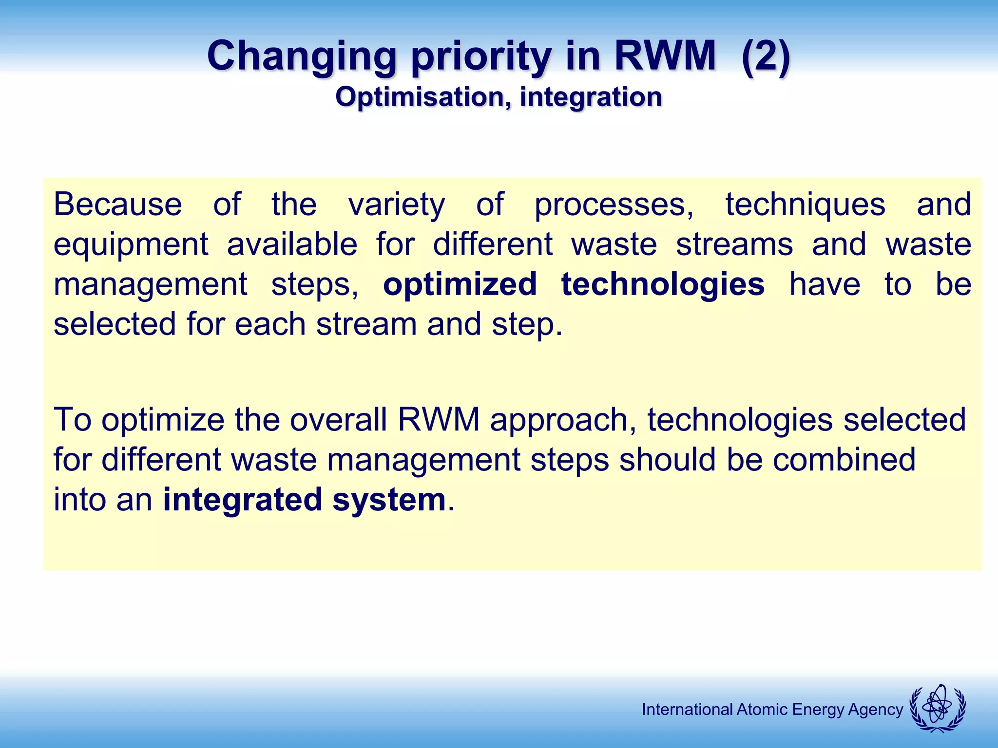 International Atomic Energy Agency
Changing priority in RWM (2)
Optimisation, integration
Because of the variety of processes, techniques and
equipment available for different waste streams and waste
management steps, optimized technologies have to be
selected for each stream and step.
To optimize the overall RWM approach, technologies selected
for different waste management steps should be combined
into an integrated system.
 