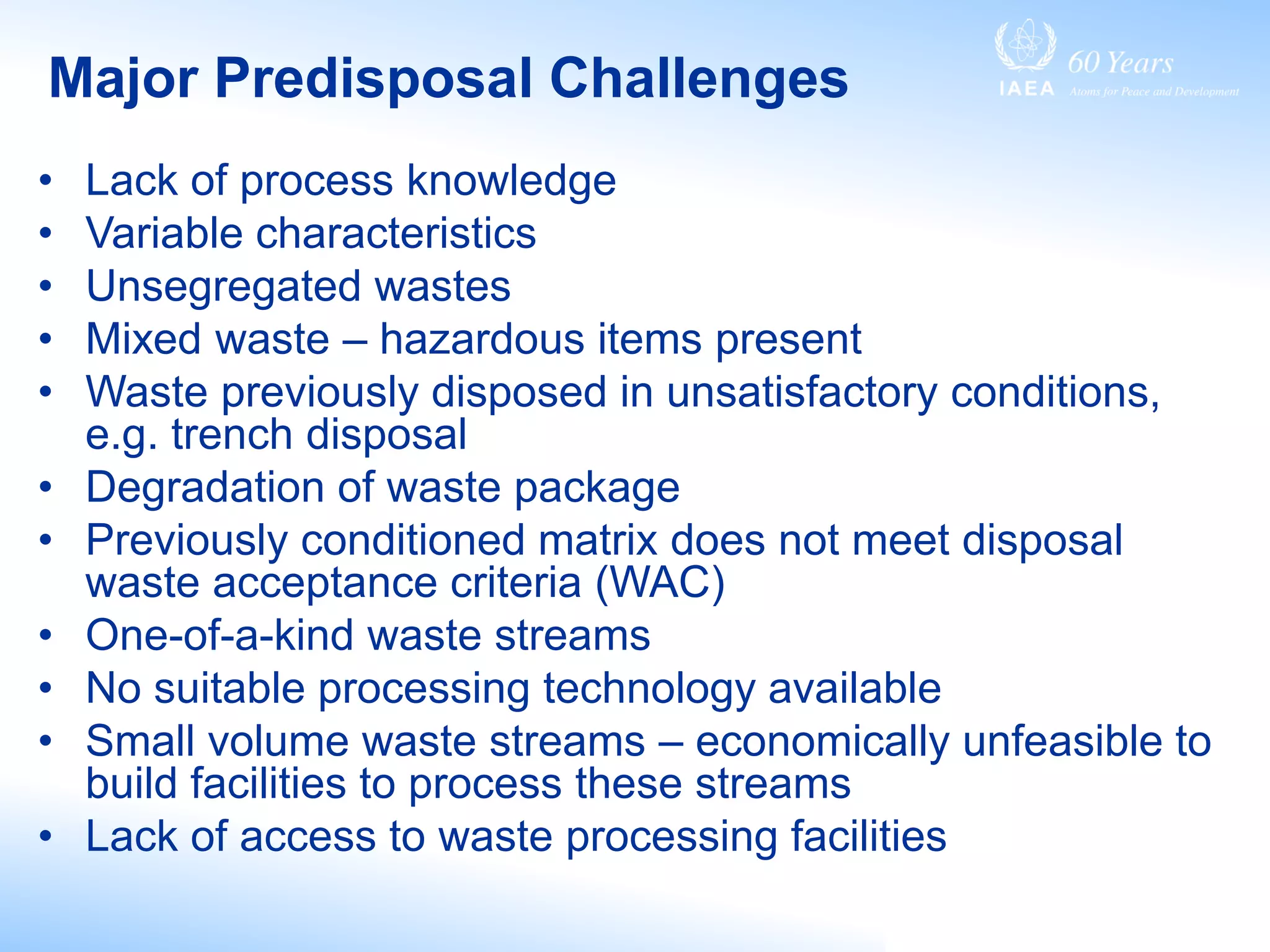 Major Predisposal Challenges
• Lack of process knowledge
• Variable characteristics
• Unsegregated wastes
• Mixed waste – hazardous items present
• Waste previously disposed in unsatisfactory conditions,
e.g. trench disposal
• Degradation of waste package
• Previously conditioned matrix does not meet disposal
waste acceptance criteria (WAC)
• One-of-a-kind waste streams
• No suitable processing technology available
• Small volume waste streams – economically unfeasible to
build facilities to process these streams
• Lack of access to waste processing facilities
 