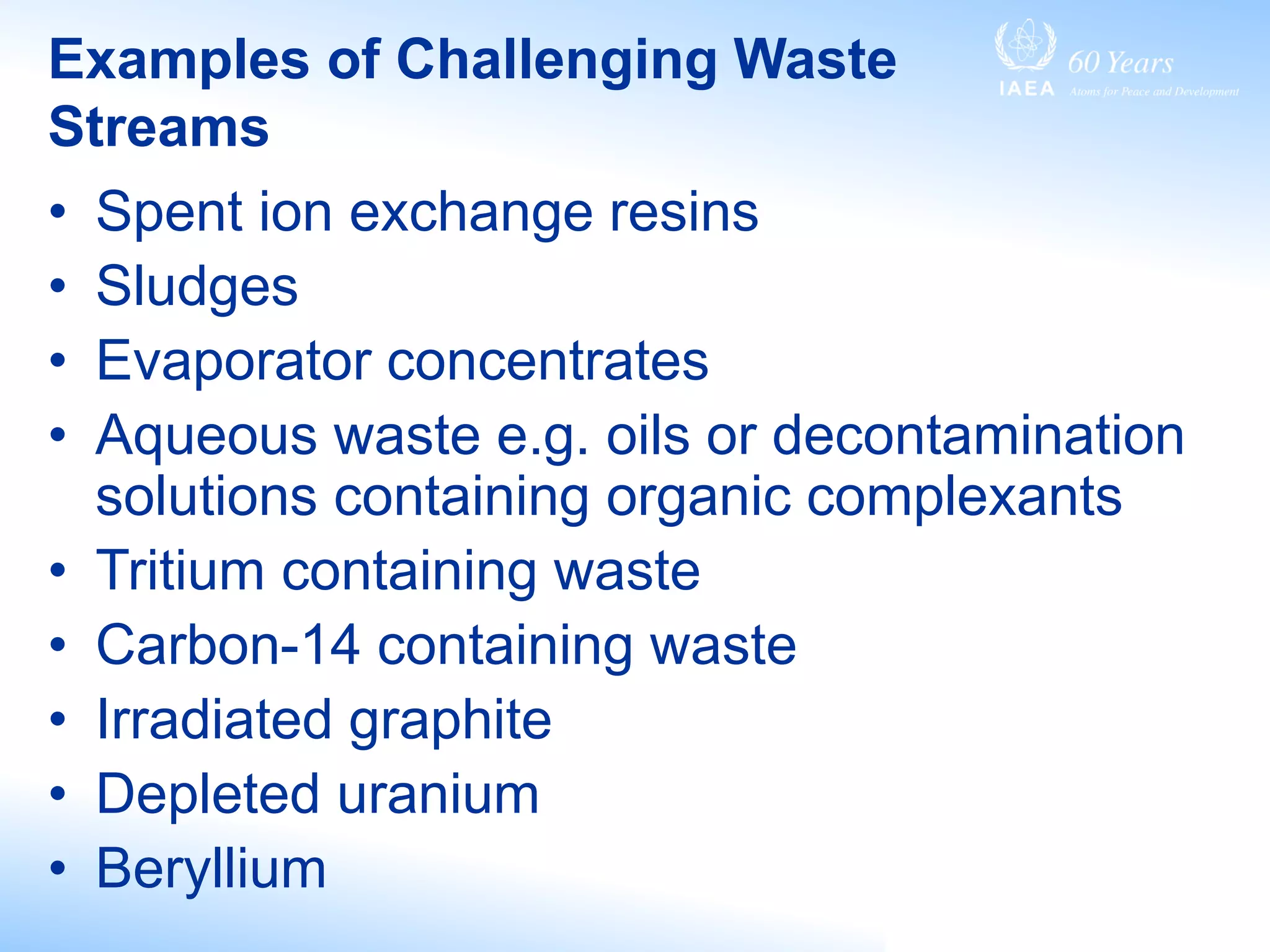 Examples of Challenging Waste
Streams
• Spent ion exchange resins
• Sludges
• Evaporator concentrates
• Aqueous waste e.g. oils or decontamination
solutions containing organic complexants
• Tritium containing waste
• Carbon-14 containing waste
• Irradiated graphite
• Depleted uranium
• Beryllium
 