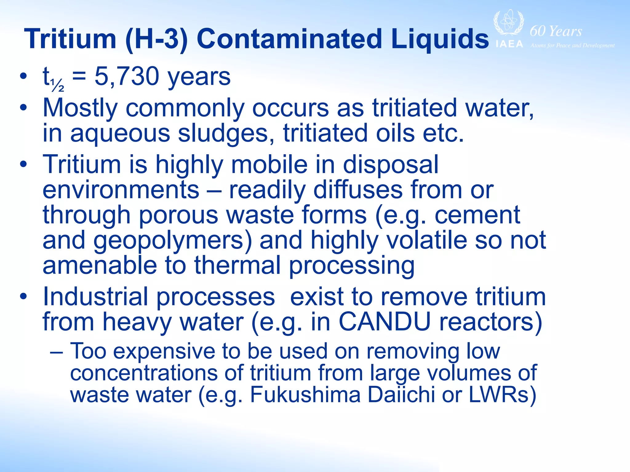 Tritium (H-3) Contaminated Liquids
• t½ = 5,730 years
• Mostly commonly occurs as tritiated water,
in aqueous sludges, tritiated oils etc.
• Tritium is highly mobile in disposal
environments – readily diffuses from or
through porous waste forms (e.g. cement
and geopolymers) and highly volatile so not
amenable to thermal processing
• Industrial processes exist to remove tritium
from heavy water (e.g. in CANDU reactors)
– Too expensive to be used on removing low
concentrations of tritium from large volumes of
waste water (e.g. Fukushima Daiichi or LWRs)
 
