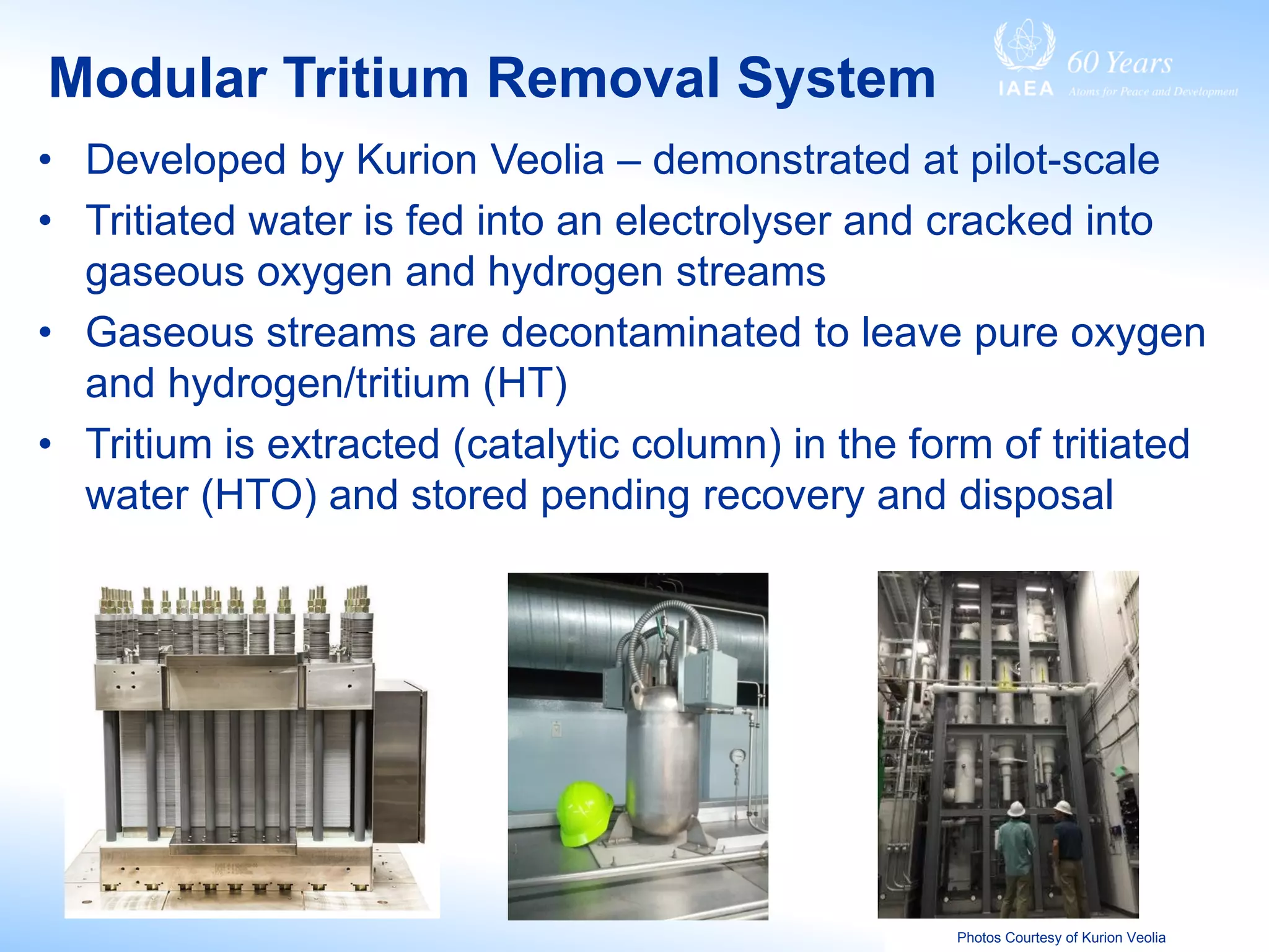 Modular Tritium Removal System
Photos Courtesy of Kurion Veolia
• Developed by Kurion Veolia – demonstrated at pilot-scale
• Tritiated water is fed into an electrolyser and cracked into
gaseous oxygen and hydrogen streams
• Gaseous streams are decontaminated to leave pure oxygen
and hydrogen/tritium (HT)
• Tritium is extracted (catalytic column) in the form of tritiated
water (HTO) and stored pending recovery and disposal
 