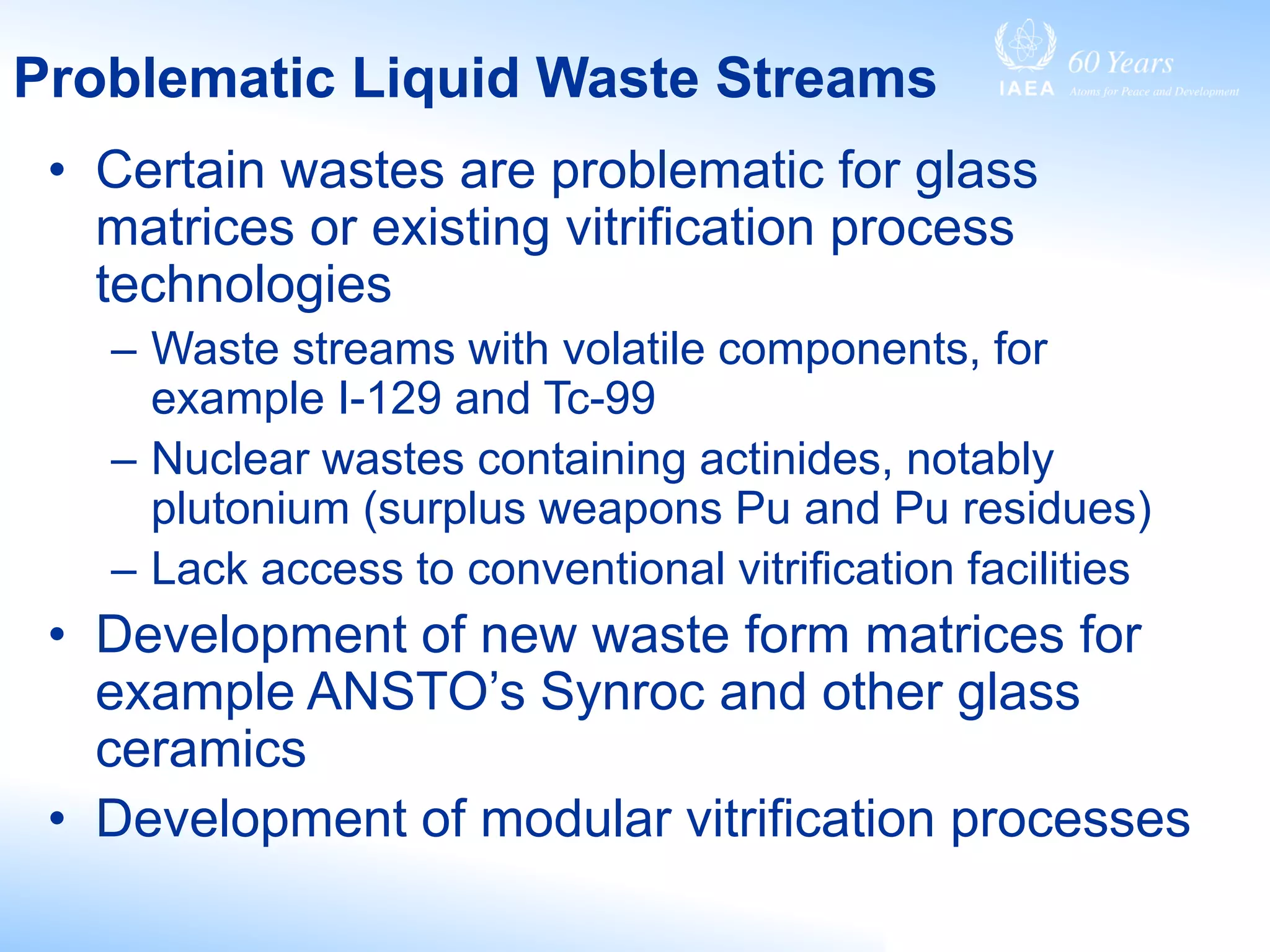 Problematic Liquid Waste Streams
• Certain wastes are problematic for glass
matrices or existing vitrification process
technologies
– Waste streams with volatile components, for
example I-129 and Tc-99
– Nuclear wastes containing actinides, notably
plutonium (surplus weapons Pu and Pu residues)
– Lack access to conventional vitrification facilities
• Development of new waste form matrices for
example ANSTO’s Synroc and other glass
ceramics
• Development of modular vitrification processes
 