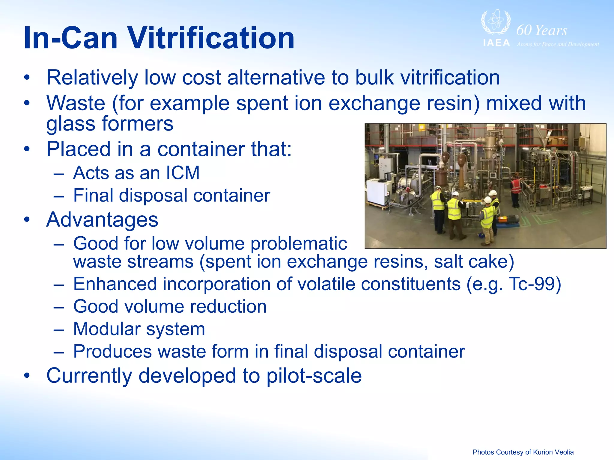 In-Can Vitrification
• Relatively low cost alternative to bulk vitrification
• Waste (for example spent ion exchange resin) mixed with
glass formers
• Placed in a container that:
– Acts as an ICM
– Final disposal container
• Advantages
– Good for low volume problematic
waste streams (spent ion exchange resins, salt cake)
– Enhanced incorporation of volatile constituents (e.g. Tc-99)
– Good volume reduction
– Modular system
– Produces waste form in final disposal container
• Currently developed to pilot-scale
Photos Courtesy of Kurion Veolia
 