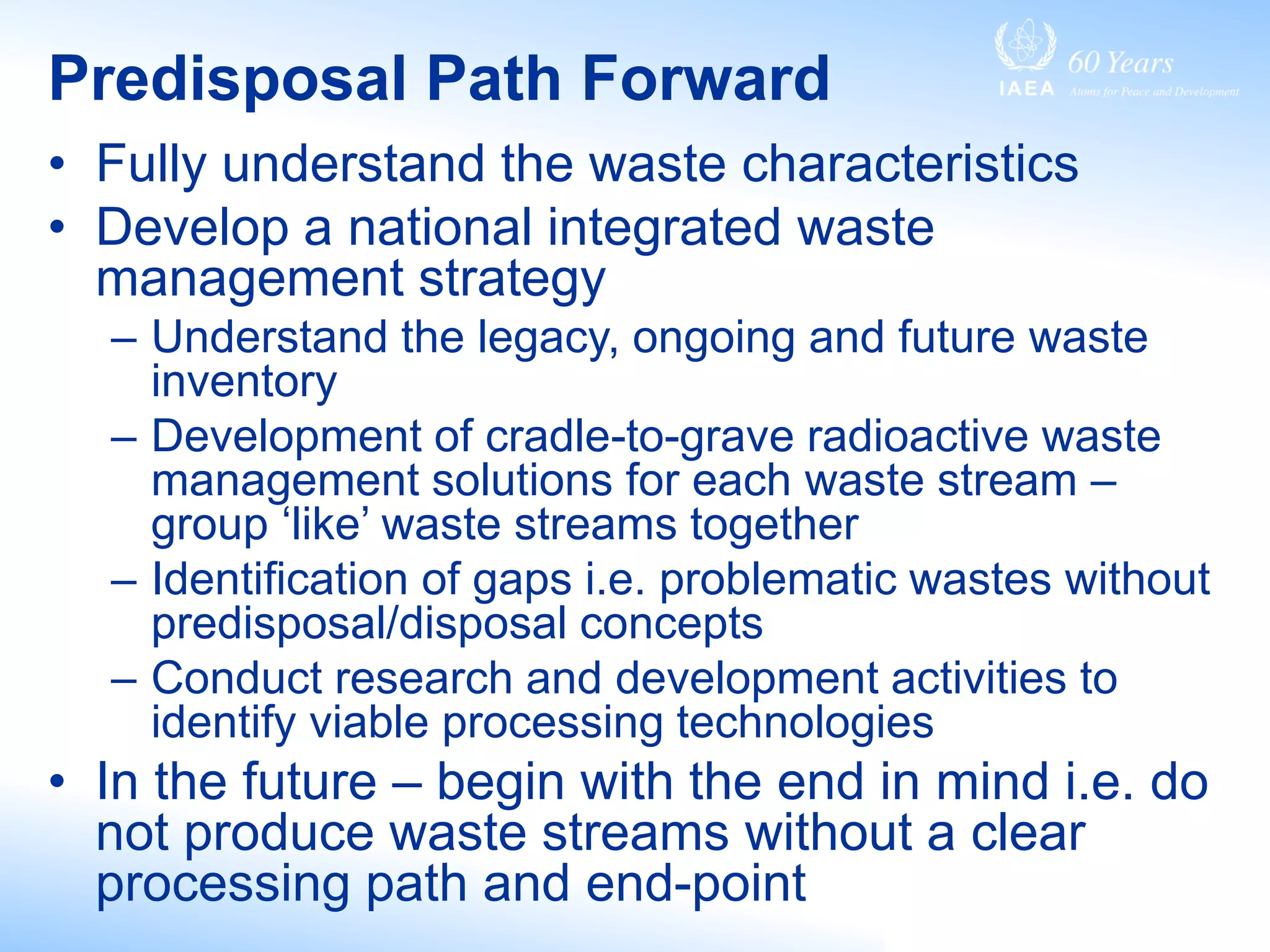 Predisposal Path Forward
• Fully understand the waste characteristics
• Develop a national integrated waste
management strategy
– Understand the legacy, ongoing and future waste
inventory
– Development of cradle-to-grave radioactive waste
management solutions for each waste stream –
group ‘like’ waste streams together
– Identification of gaps i.e. problematic wastes without
predisposal/disposal concepts
– Conduct research and development activities to
identify viable processing technologies
• In the future – begin with the end in mind i.e. do
not produce waste streams without a clear
processing path and end-point
 