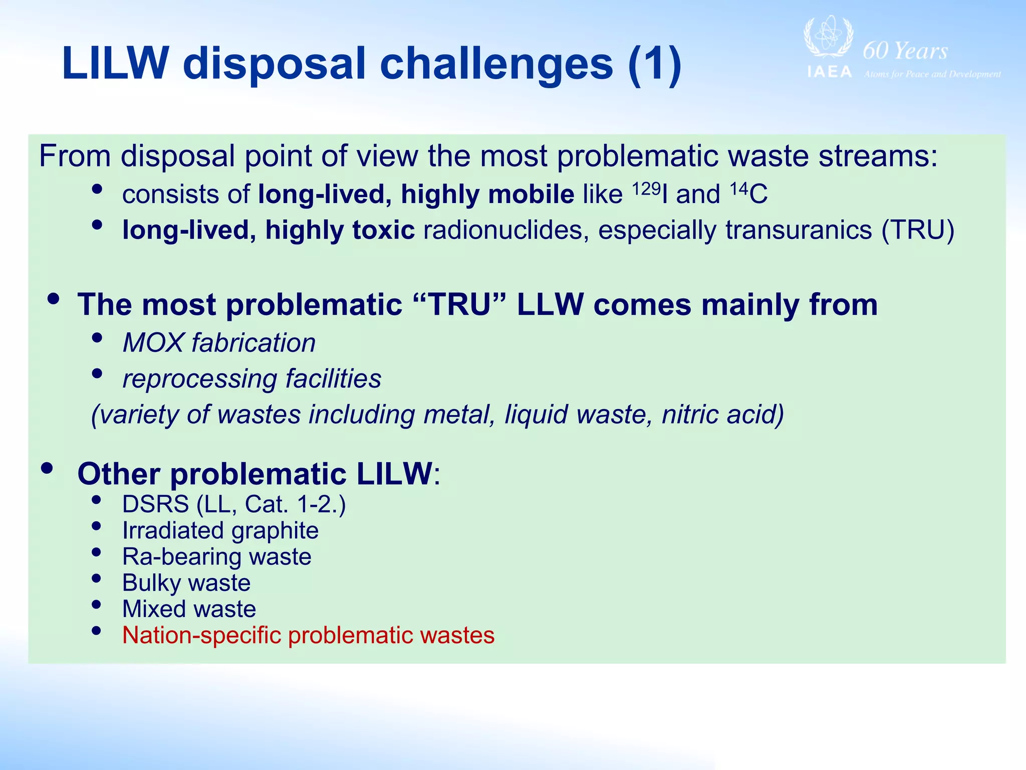 From disposal point of view the most problematic waste streams:
• consists of long-lived, highly mobile like 129I and 14C
• long-lived, highly toxic radionuclides, especially transuranics (TRU)
• The most problematic “TRU” LLW comes mainly from
• MOX fabrication
• reprocessing facilities
(variety of wastes including metal, liquid waste, nitric acid)
• Other problematic LILW:
• DSRS (LL, Cat. 1-2.)
• Irradiated graphite
• Ra-bearing waste
• Bulky waste
• Mixed waste
• Nation-specific problematic wastes
LILW disposal challenges (1)
 