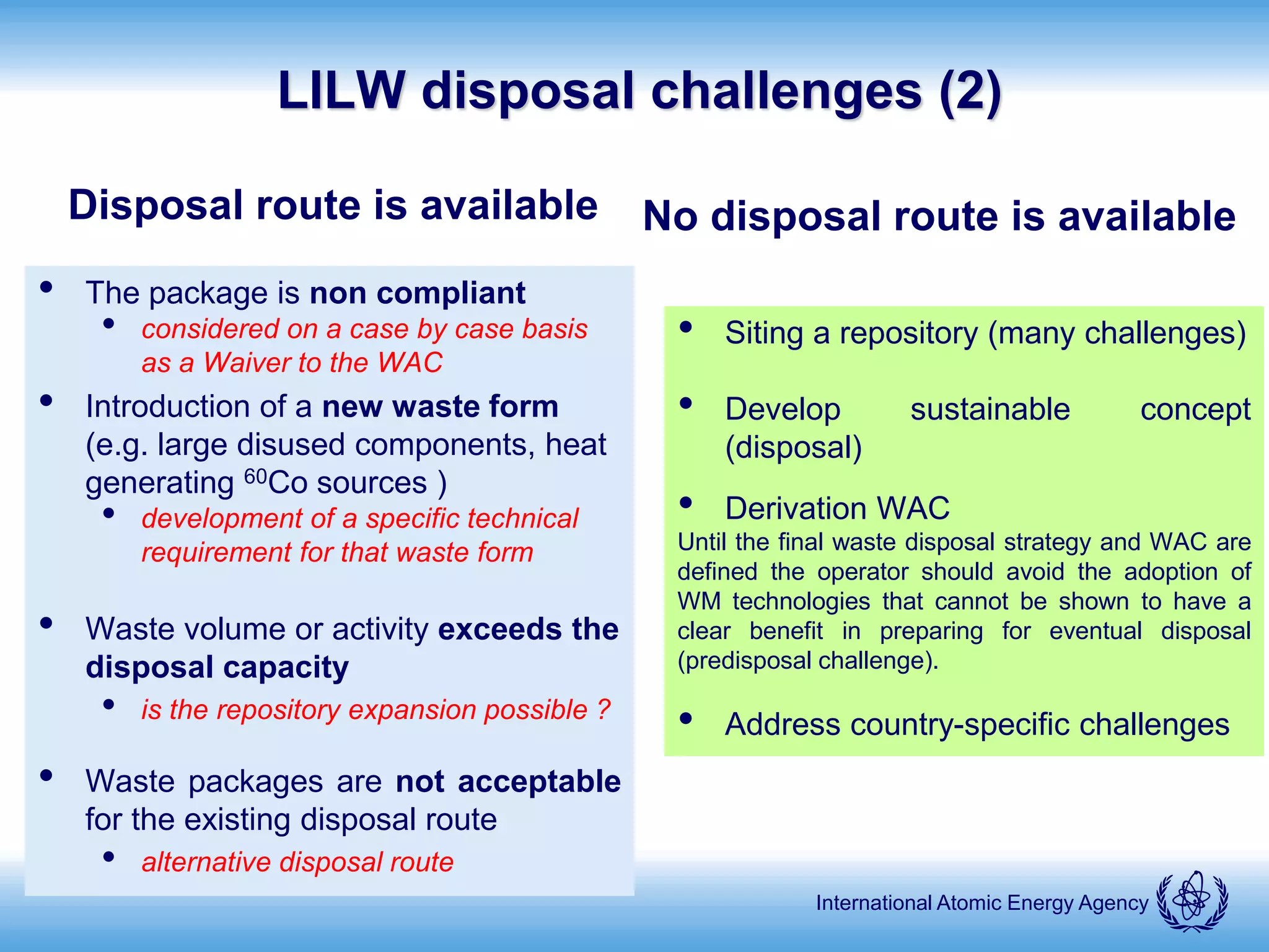 International Atomic Energy Agency
LILW disposal challenges (2)
Disposal route is available
• The package is non compliant
• considered on a case by case basis
as a Waiver to the WAC
• Introduction of a new waste form
(e.g. large disused components, heat
generating 60Co sources )
• development of a specific technical
requirement for that waste form
• Waste volume or activity exceeds the
disposal capacity
• is the repository expansion possible ?
• Waste packages are not acceptable
for the existing disposal route
• alternative disposal route
No disposal route is available
• Siting a repository (many challenges)
• Develop sustainable concept
(disposal)
• Derivation WAC
Until the final waste disposal strategy and WAC are
defined the operator should avoid the adoption of
WM technologies that cannot be shown to have a
clear benefit in preparing for eventual disposal
(predisposal challenge).
• Address country-specific challenges
 