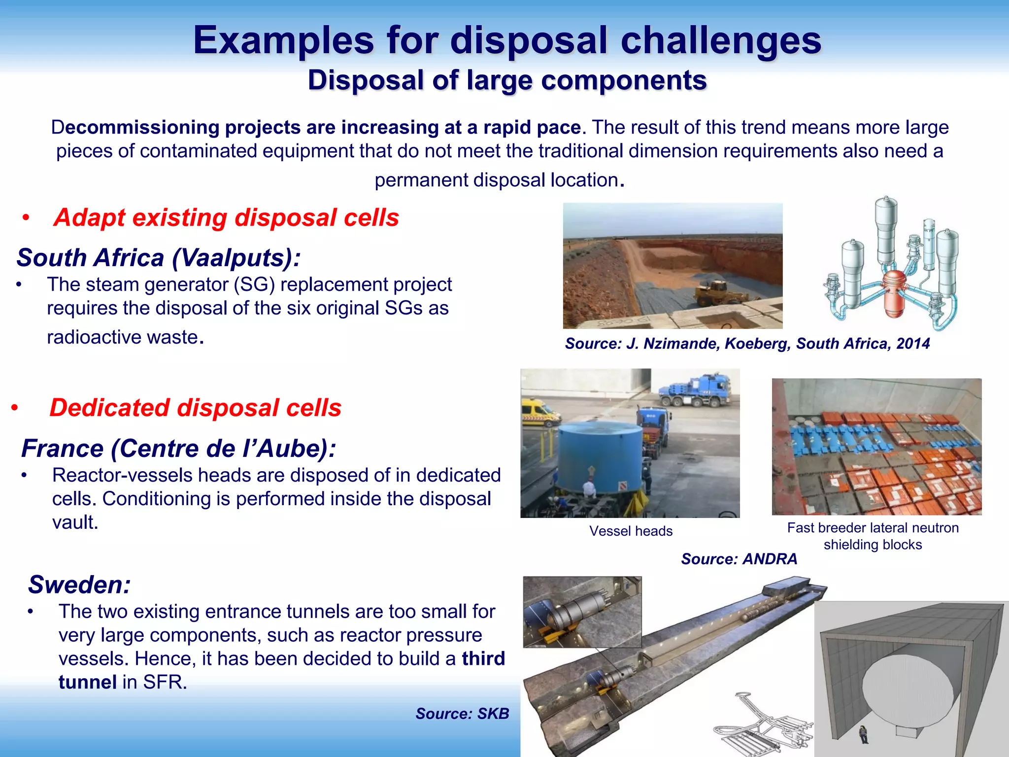 International Atomic Energy Agency
Sweden:
• The two existing entrance tunnels are too small for
very large components, such as reactor pressure
vessels. Hence, it has been decided to build a third
tunnel in SFR.
Fast breeder lateral neutron
shielding blocks
Vessel heads
Source: ANDRA
Source: SKB
Examples for disposal challenges
Disposal of large components
France (Centre de l’Aube):
• Reactor-vessels heads are disposed of in dedicated
cells. Conditioning is performed inside the disposal
vault.
• Adapt existing disposal cells
Source: J. Nzimande, Koeberg, South Africa, 2014
• Dedicated disposal cells
South Africa (Vaalputs):
• The steam generator (SG) replacement project
requires the disposal of the six original SGs as
radioactive waste.
Decommissioning projects are increasing at a rapid pace. The result of this trend means more large
pieces of contaminated equipment that do not meet the traditional dimension requirements also need a
permanent disposal location.
 