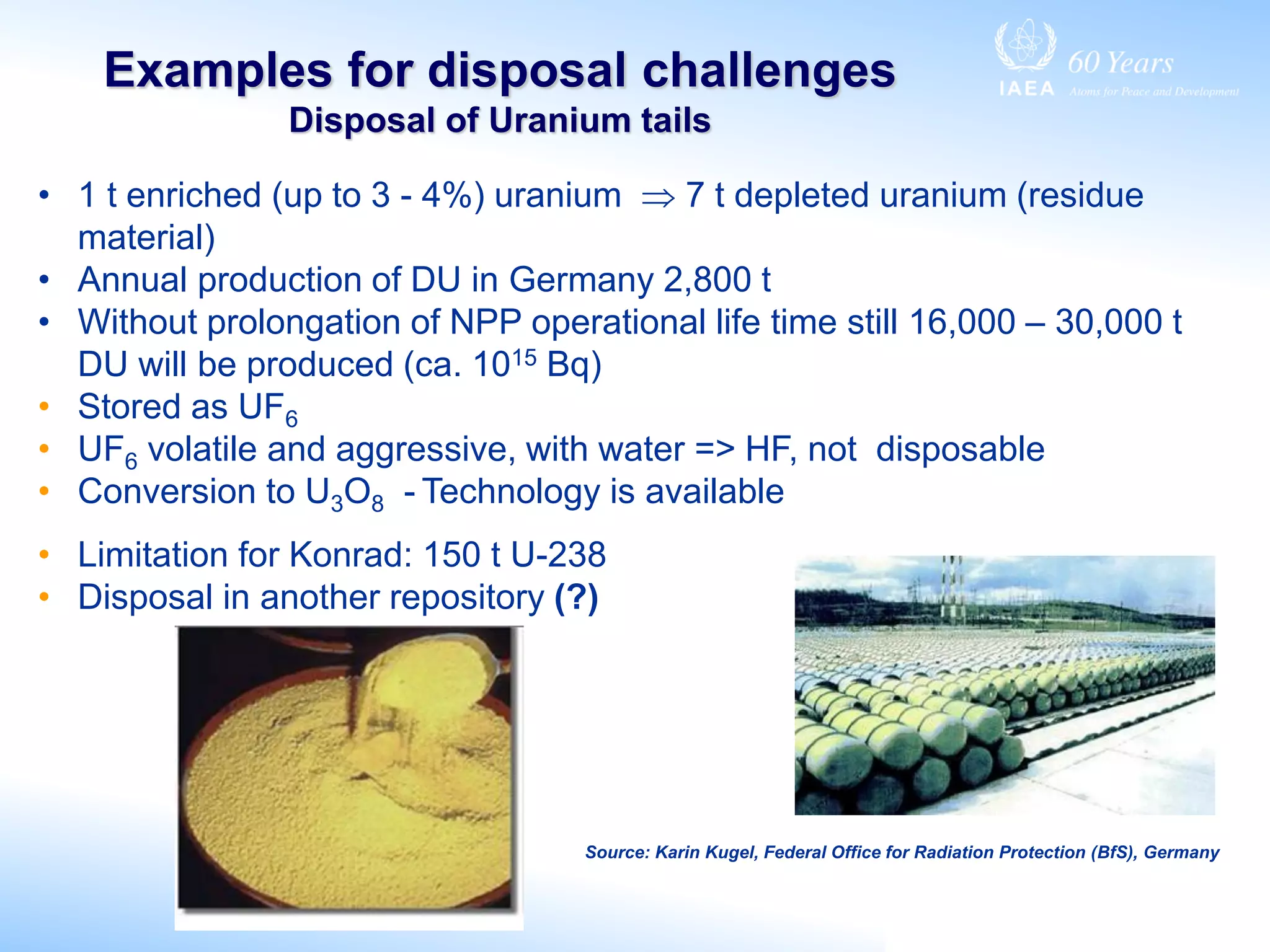 Examples for disposal challenges
Disposal of Uranium tails
• 1 t enriched (up to 3 - 4%) uranium  7 t depleted uranium (residue
material)
• Annual production of DU in Germany 2,800 t
• Without prolongation of NPP operational life time still 16,000 – 30,000 t
DU will be produced (ca. 1015 Bq)
• Stored as UF6
• UF6 volatile and aggressive, with water => HF, not disposable
• Conversion to U3O8 - Technology is available
• Limitation for Konrad: 150 t U-238
• Disposal in another repository (?)
Source: Karin Kugel, Federal Office for Radiation Protection (BfS), Germany
 