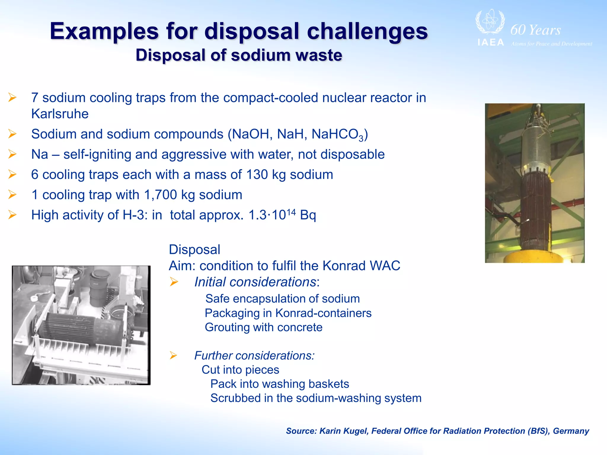 Examples for disposal challenges
Disposal of sodium waste
 7 sodium cooling traps from the compact-cooled nuclear reactor in
Karlsruhe
 Sodium and sodium compounds (NaOH, NaH, NaHCO3)
 Na – self-igniting and aggressive with water, not disposable
 6 cooling traps each with a mass of 130 kg sodium
 1 cooling trap with 1,700 kg sodium
 High activity of H-3: in total approx. 1.3·1014 Bq
Source: Karin Kugel, Federal Office for Radiation Protection (BfS), Germany
Disposal
Aim: condition to fulfil the Konrad WAC
 Initial considerations:
Safe encapsulation of sodium
Packaging in Konrad-containers
Grouting with concrete
 Further considerations:
Cut into pieces
Pack into washing baskets
Scrubbed in the sodium-washing system
 