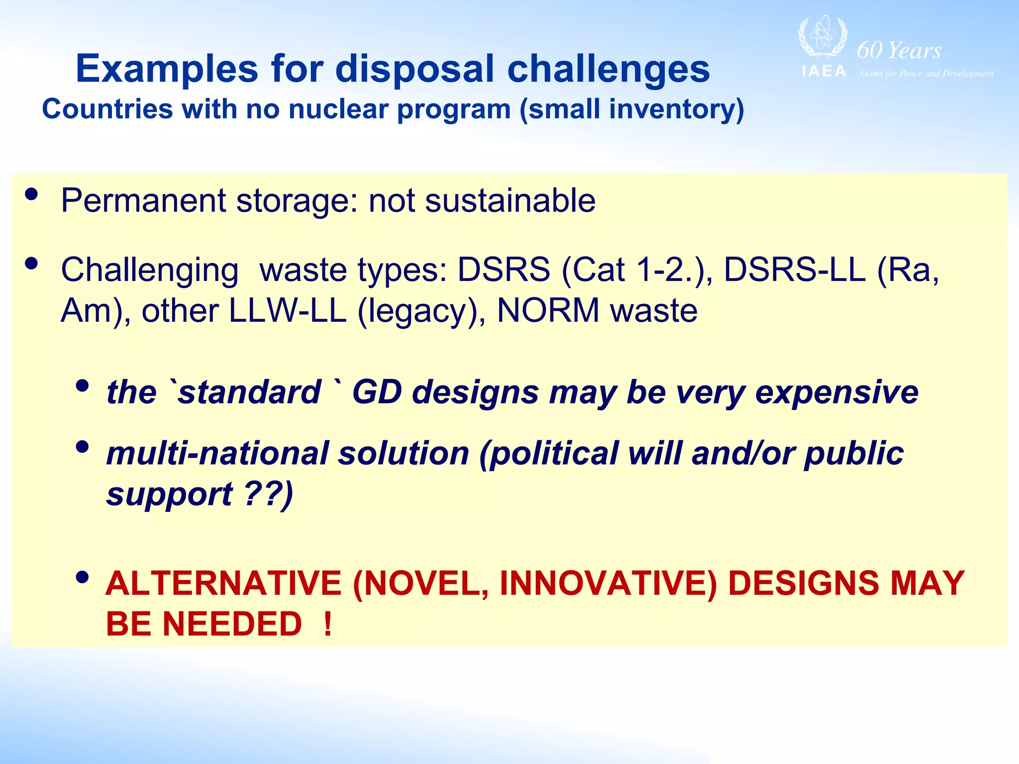 Examples for disposal challenges
Countries with no nuclear program (small inventory)
• Permanent storage: not sustainable
• Challenging waste types: DSRS (Cat 1-2.), DSRS-LL (Ra,
Am), other LLW-LL (legacy), NORM waste
• the `standard ` GD designs may be very expensive
• multi-national solution (political will and/or public
support ??)
• ALTERNATIVE (NOVEL, INNOVATIVE) DESIGNS MAY
BE NEEDED !
 