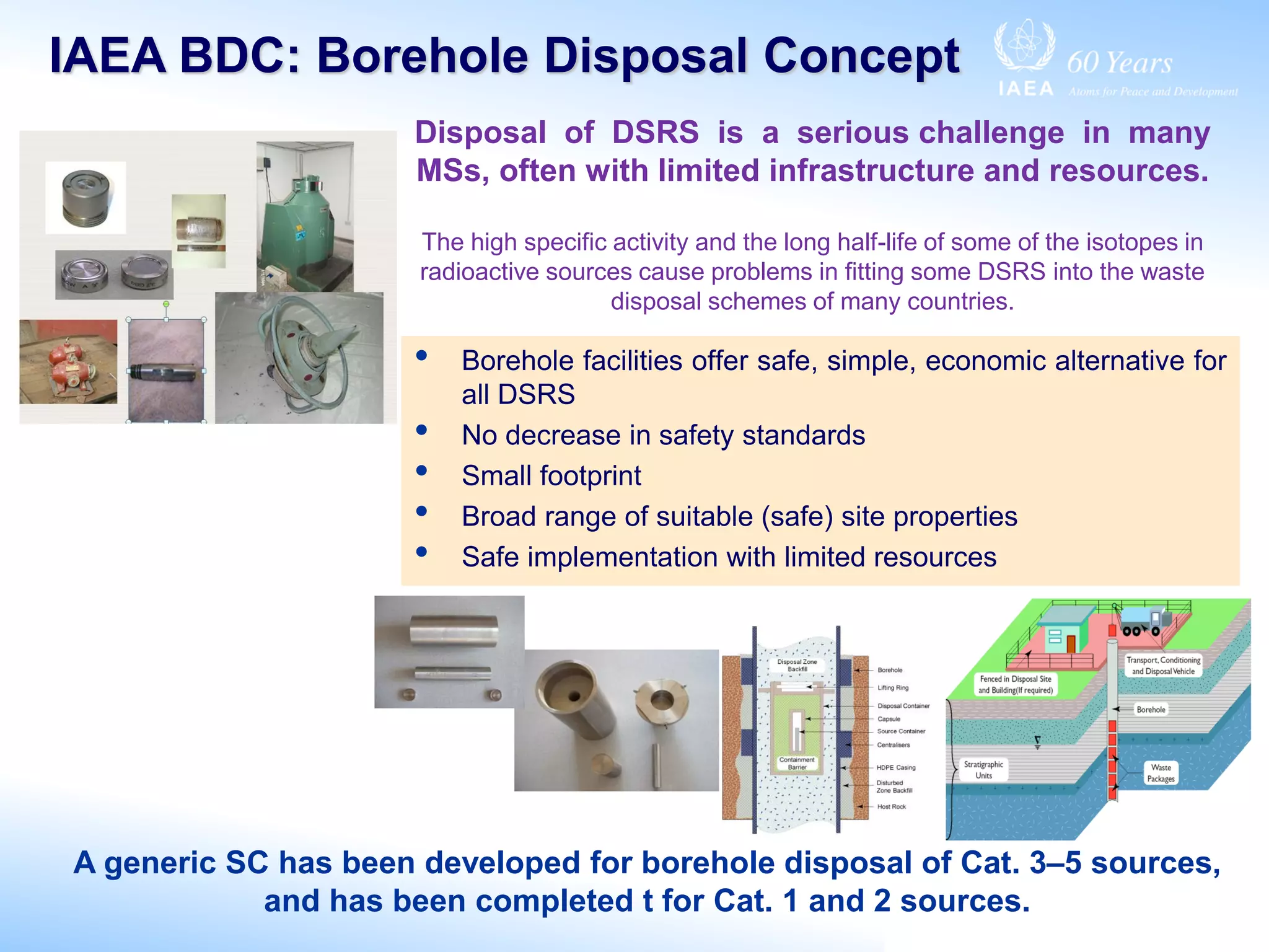 IAEA BDC: Borehole Disposal Concept
A generic SC has been developed for borehole disposal of Cat. 3–5 sources,
and has been completed t for Cat. 1 and 2 sources.
• Borehole facilities offer safe, simple, economic alternative for
all DSRS
• No decrease in safety standards
• Small footprint
• Broad range of suitable (safe) site properties
• Safe implementation with limited resources
Disposal of DSRS is a serious challenge in many
MSs, often with limited infrastructure and resources.
The high specific activity and the long half-life of some of the isotopes in
radioactive sources cause problems in fitting some DSRS into the waste
disposal schemes of many countries.
 