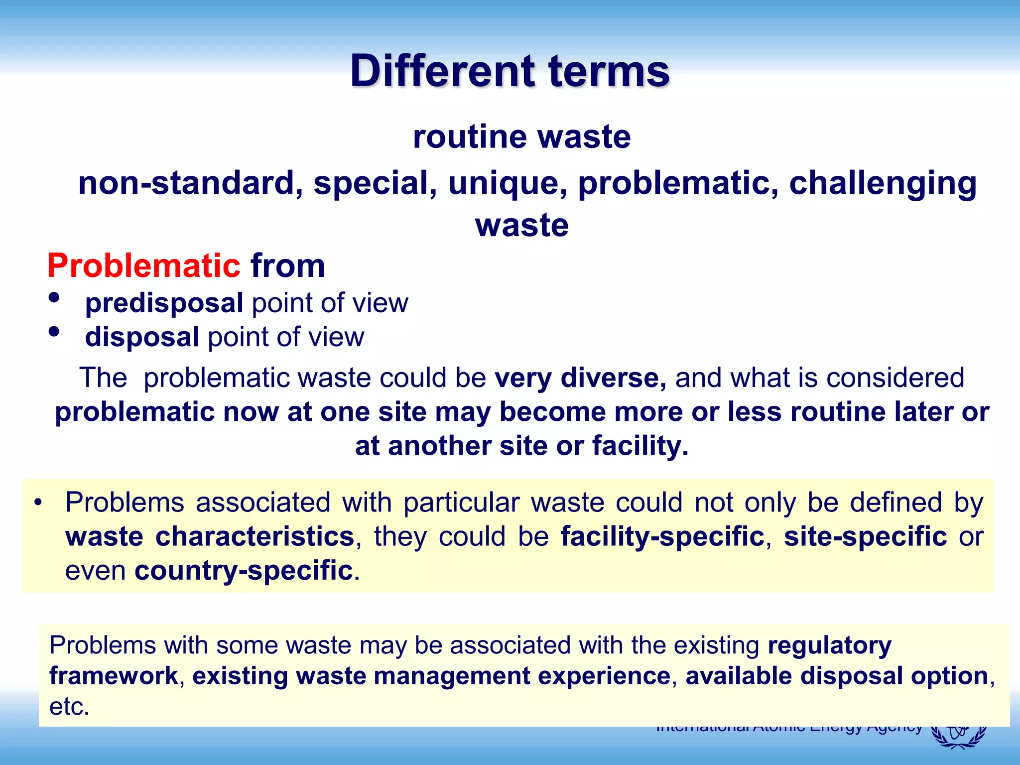 International Atomic Energy Agency
Different terms
routine waste
non-standard, special, unique, problematic, challenging
waste
Problematic from
• predisposal point of view
• disposal point of view
The problematic waste could be very diverse, and what is considered
problematic now at one site may become more or less routine later or
at another site or facility.
• Problems associated with particular waste could not only be defined by
waste characteristics, they could be facility-specific, site-specific or
even country-specific.
Problems with some waste may be associated with the existing regulatory
framework, existing waste management experience, available disposal option,
etc.
 