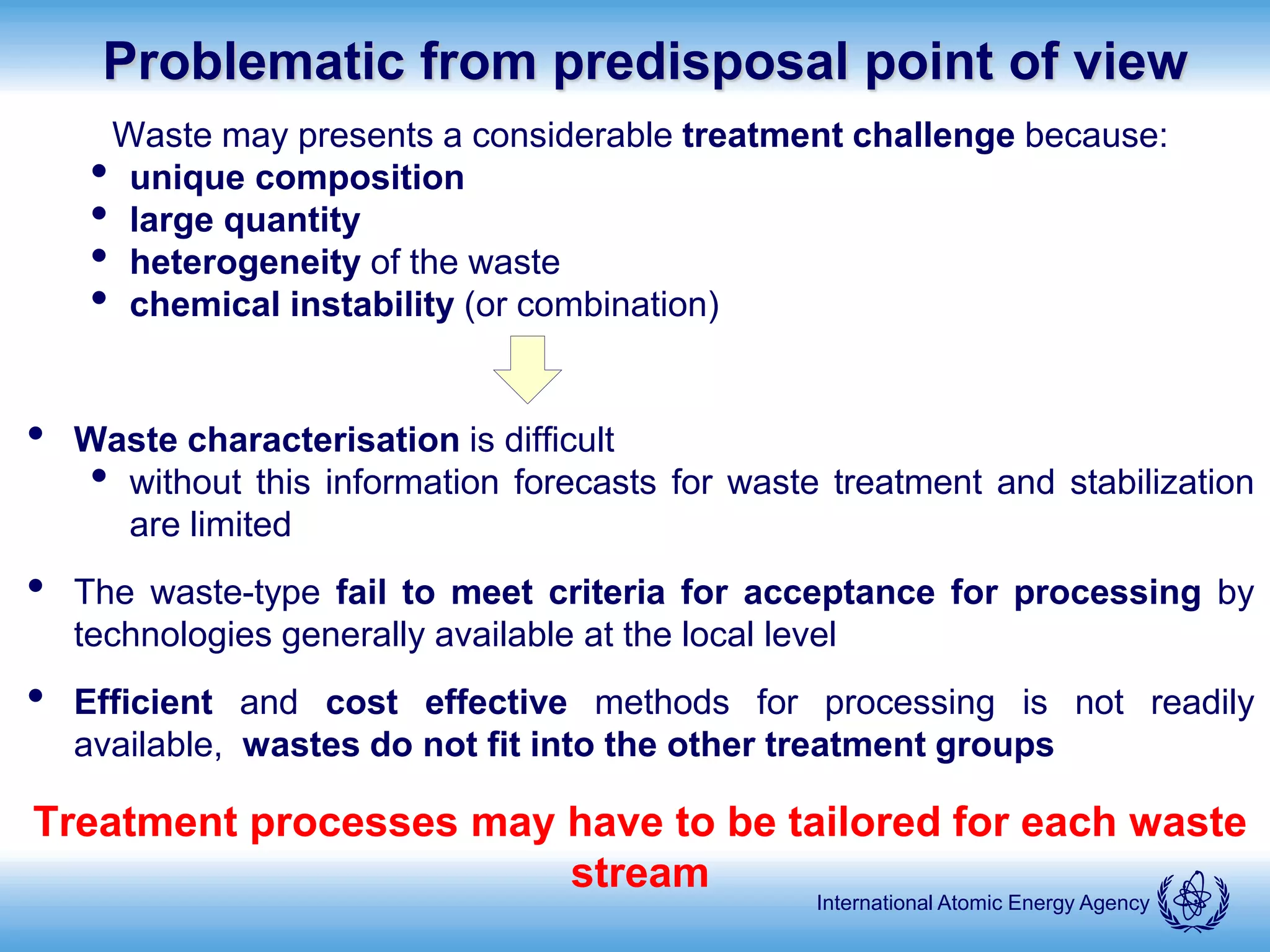 International Atomic Energy Agency
Problematic from predisposal point of view
Waste may presents a considerable treatment challenge because:
• unique composition
• large quantity
• heterogeneity of the waste
• chemical instability (or combination)
• Waste characterisation is difficult
• without this information forecasts for waste treatment and stabilization
are limited
• The waste-type fail to meet criteria for acceptance for processing by
technologies generally available at the local level
• Efficient and cost effective methods for processing is not readily
available, wastes do not fit into the other treatment groups
Treatment processes may have to be tailored for each waste
stream
 