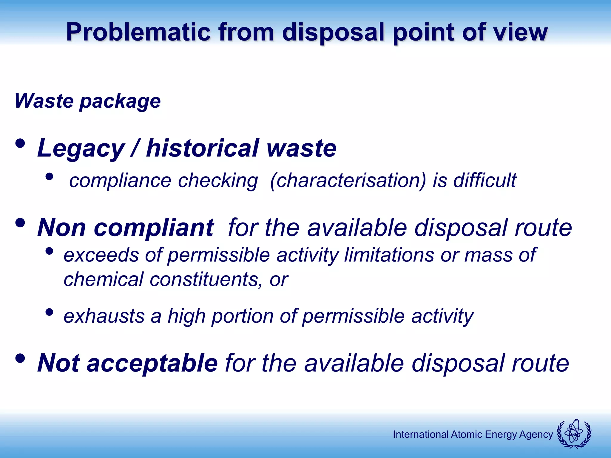International Atomic Energy Agency
Problematic from disposal point of view
Waste package
• Legacy / historical waste
• compliance checking (characterisation) is difficult
• Non compliant for the available disposal route
• exceeds of permissible activity limitations or mass of
chemical constituents, or
• exhausts a high portion of permissible activity
• Not acceptable for the available disposal route
 