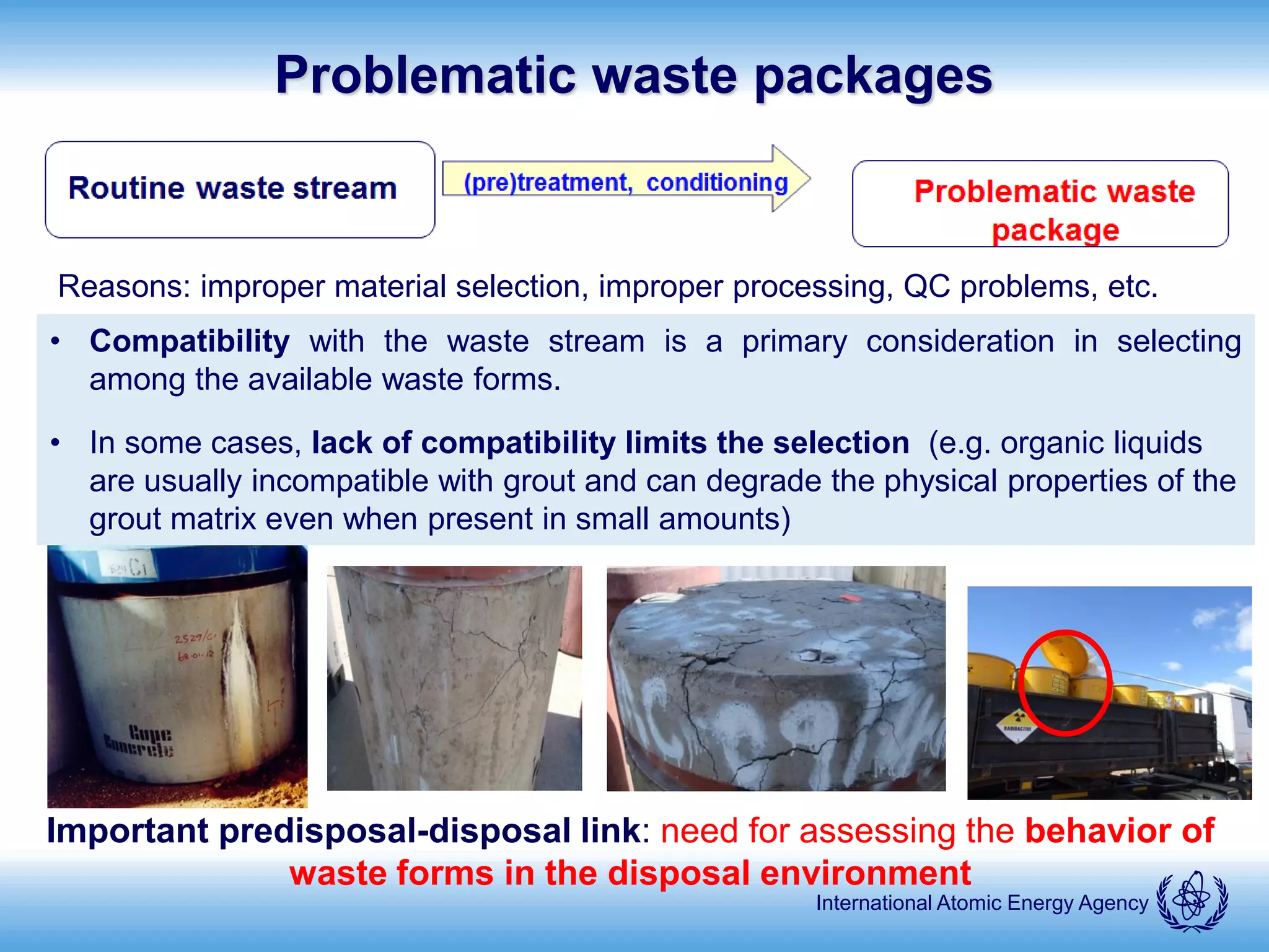 International Atomic Energy Agency
Problematic waste packages
Reasons: improper material selection, improper processing, QC problems, etc.
Important predisposal-disposal link: need for assessing the behavior of
waste forms in the disposal environment
• Compatibility with the waste stream is a primary consideration in selecting
among the available waste forms.
• In some cases, lack of compatibility limits the selection (e.g. organic liquids
are usually incompatible with grout and can degrade the physical properties of the
grout matrix even when present in small amounts)
 