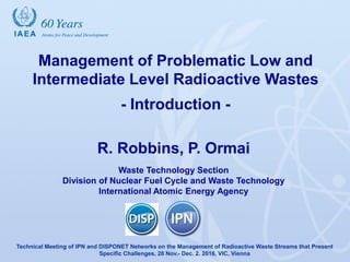 Management of Problematic Low and
Intermediate Level Radioactive Wastes
- Introduction -
R. Robbins, P. Ormai
Waste Technology Section
Division of Nuclear Fuel Cycle and Waste Technology
International Atomic Energy Agency
Technical Meeting of IPN and DISPONET Networks on the Management of Radioactive Waste Streams that Present
Specific Challenges, 28 Nov.- Dec. 2. 2016, VIC, Vienna
 