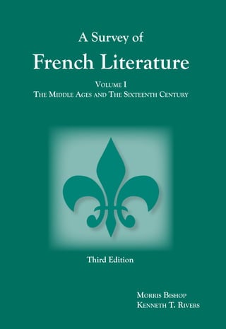 A Survey of French Literature
      A new, updated edition of a classic anthology by Morris
      Bishop, revised by Kenneth Rivers, in six volumes:
                                                                                                                                A Survey of
                  Volume 1:	
                  	
                  Volume 2: 	
                                The Middle Ages and
                                The Sixteenth Century
                                The Seventeenth Century
                                                                                                                     French Literature
                  Volume 3: 	   The Eighteenth Century                                                                               Volume I
                  Volume 4: 	   The Nineteenth Century                                                               The Middle Ages and The Sixteenth Century
                  Volume 5: 	   The Twentieth Century




                                                                                     Vol. I
                                                                                     Bishop / Rivers


                                                                                                                                   Third Edition
                                                            I S B N 1-58510-106-0



Focus      Publishing
R. Pullins Company                                                                                                                                 Morris Bishop
PO Box 369
                                                                                    Focus                                                          Kenneth T. Rivers
Newburyport, MA 01950                                   9    781585 101061
 