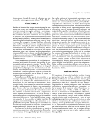 Bioseguridad en el laboratorio
69Volumen 33 No. 2 Abril-Junio 2008. p. 59-70
www.medigraphic.com
ESTE DOCUMENTO ES ELABORADO POR MEDIGRAPHIC
do en cuenta el grado de riesgo de infección que pre-
senten los microorganismos a utilizar.” (Art. 78).34
COMENTARIOS
La idea de bioseguridad surgió para proteger a las per-
sonas que, ya sea por trabajo o por estudio, lleguen a
estar en contacto con algún patógeno o muestra po-
tencialmente infecciosa. En nuestro idioma, esta pala-
bra cuenta con distintas acepciones. Por una parte se
le relaciona con las medidas que se toman durante la
vigilancia epidemiológica para prevenir brotes de algu-
na enfermedad o situaciones peligrosas como el biote-
rrorismo. Por otra parte, bioseguridad hace referencia
a las medidas relacionadas con el trabajo seguro en el
laboratorio. En inglés, la primera acepción se traduce
como biosecurity y la segunda como biosafety. Varios
son los libros, manuales y artículos que se han escrito
sobre este tema y, sin embargo, las infecciones adqui-
ridas en el laboratorio siguen sucediendo. Seguir los
reglamentos mencionados (CDC, OMS, OSHA, SSA)
podría minimizar o evitar la posibilidad de sufrir un
accidente laboral.
Como responsables o miembros de un laboratorio,
tenemos la obligación de conocer las medidas de bio-
seguridad relativas a nuestro trabajo. Para ello, debe-
mos de ser capaces de identificar el grupo de riesgo al
que pertenece el patógeno con el que estemos en con-
tacto y, el nivel de bioseguridad al que corresponde el
laboratorio. También debemos estar al tanto de las
precauciones universales que se deben de tomar en
cualquier tipo de instalación.
Nunca hay que olvidar que la bioseguridad es un
concepto aplicable a cualquier área de las ciencias de
la salud, no es exclusiva del área académica o de in-
vestigación. En los laboratorios de análisis o diag-
nóstico clínico, diversos agentes patógenos son mues-
treados y aislados antes de siquiera ser manipulados
para llevar a cabo una investigación. En la mayoría
de los casos, los profesionales del laboratorio somos
los primeros en enfrentarnos a ellos. La aplicación
de las medidas de bioseguridad y el uso de técnicas y
equipo adecuado permitirán prevenir accidentes labo-
rales en el laboratorio. Como la OMS señala, ningu-
na campaña de bioseguridad ni algún otro tipo de
equipo o procedimiento por sí solos garantizan la se-
guridad del trabajador, a menos que se opere bajo las
normas de bioseguridad establecidas y el personal
esté consciente del riesgo al que se enfrenta.
Con base en los textos consultados y en nuestra
experiencia, sugerimos a los laboratorios clínicos ha-
cer un manual de bioseguridad propio donde incluyan
las reglas básicas de bioseguridad particulares a su
área de trabajo, el nivel de riesgo de los microorga-
nismos con los que se tiene contacto, el nivel de bio-
seguridad del laboratorio y la forma de manejo de
desechos biológico-infecciosos. En el manual de bio-
seguridad se deben incluir los procedimientos admi-
nistrativos a seguir en caso de modificaciones a las
reglas de bioseguridad o de alguna infección laboral.
Además, en los protocolos de trabajo ya establecidos
para cada proceso realizado en el laboratorio se tiene
que incluir un anexo con las precauciones de biose-
guridad que se deben tomar en ese procedimiento en
particular, haciendo énfasis en las situaciones de
riesgo que se pueden dar (ejemplo, generación de ae-
rosoles). En el manual se podría anexar el listado de
grupos de riesgo y los patógenos que lo incluyen, así
como las características de cada nivel de bioseguri-
dad. En el laboratorio debe haber un responsable o
una comisión responsable de vigilar que se cumplan
las normas de bioseguridad mediante la revisión ruti-
naria de los laboratorios. Las personas que integren
esta comisión deben tener la preparación adecuada en
el área y deben tener a la mano textos nacionales e
internacionales del área, como el manual de biosegu-
ridad del CDC o de la OMS y las normas mexicanas.
Estas medidas permitirán verificar y mejorar la orga-
nización y el funcionamiento de la bioseguridad en el
laboratorio clínico.
CONCLUSIONES
El trabajo en el laboratorio clínico implica riesgos
para el personal que está en contacto con material
biológico-infeccioso. Los laboratorios clínicos, por
ende, son sitios donde el concepto de bioseguridad
debe formar parte de la vida diaria de cada persona.
Las medidas de bioseguridad deben estar claramente
definidas en un manual y deben ser conocidas y es-
tar al alcance de la mano de todos. Organismos in-
ternacionales como el CDC, la OMS y la OSHA jun-
tos con la Secretaría de Salud en México establecen,
dentro de sus publicaciones o reglamentos, cuáles
son los lineamientos a seguir en el trabajo del labo-
ratorio clínico, cuál es el grupo de riesgo al que
cada patógeno pertenece, las características de cada
nivel de bioseguridad, las medidas en caso de acci-
dentes y el manejo de desechos biológico-infecciosos.
En el presente artículo presentamos de forma gene-
ral esta información para que esté al alcance de la-
boratorios clínicos del país y que la puedan utilizar
como base para generar sus propios reglamentos de
bioseguridad.
 