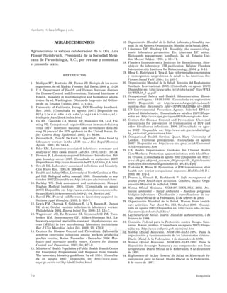 Humberto H. Lara-Villegas y cols.
70 Bioquimia
www.medigraphic.com
AGRADECIMIENTOS
Agradecemos la valiosa colaboración de la Dra. Ana
Flisser Steinbruch, Presidenta de la Sociedad Mexi-
cana de Parasitología, A.C., por revisar y comentar
el presente texto.
REFERENCIAS
1. Madigan MT, Martinko JM, Parker JB. Biología de los micro-
organismos. 8a ed. Madrid: Prentice Hall Iberia; 1999: p. 15-29.
2. U.S. Department of Health and Human Services, Centers
for Disease Control and Prevention, National Institutes of
Health. Biosafety in microbiological and biomedical labora-
tories. 5a ed. Washington: Oficina de Imprenta del Gobier-
no de los Estados Unidos; 2007. p. 1-113.
3. University of California, Irving. UCI Biosafety handbook.
Rev. 2005. [Consultada en agosto 2007] Disponible en:
h t t p : / / w w w . e h s . u c i . e d u / p r o g r a m s / b i o s a f e t y /
bioSafety_handBook/index.html
4. Do AN, Ciesielski CA, Metler RP, Hammett TA, Li J, Fle-
ming PL. Occupational acquired human immunodeficiency
virus (HIV) infection: national case surveillance data du-
ring 20 years of the HIV epidemic in the United States. In-
fect Control Hosp Epidemiol. 2003; 24: 86-96.
5. Petrosillo N, Puro V, De Carli G, Ippolito G. Risks faced by
laboratory workers in the AIDS era. J Biol Regul Homeost
Agents. 2001; 15: 243-8.
6. Pike RM. Laboratory-associated infections: summary and
analysis of 3921 cases. Health Lab Sci. 1976; 13(2): 105-14.
7. Herman P. Laboratory-acquired Infections: Introduction. Bel-
gian biosafety server. 2007. [Consultada en septiembre 2007]
Disponible en: http://www.biosecurite.be/CU/LAI/Intro_LAI.html
8. Sewell DL. Laboratory-associated infections and biosafety.
Clin Micro Rev. 1995; 8: 389-405.
9. Health and Safety Office, University of North Carolina at Cha-
pel Hill. Biological safety manual. 2000. [Consultada en sep-
tiembre 2007] Disponible en: http://ehs.unc.edu/manuals/bsm/
10. Barkley WE. Risk assessment and containment. Howard
Hughes Medical Institute. 2004. [Consultada en agosto
2007] Disponible en: http://www.webconferences.com/niho-
ba/ppt/Risk%20Assessment%2009-21-04_Barkley.pdf.
11. Bavoil PM. Federal indifference to laboratory-acquired in-
fections. Appl Biosafety. 2005; 3: 105-7.
12. Lewis FM, Chernak E, Goldman E, Li Y, Karem K, Damon
IK, et al. Ocular vaccinia infection in laboratory worker,
Philadelphia 2004. Emerg Infect Dis. 2006; 12: 134-7.
13. Wagenvoort JH, De Brauwer EI, Gronenschild JM, Toen-
breker HM, Bonnemayers GP, Bilkert-Mooiman MA. La-
boratory-acquired meticillin-resistant Staphylococcus au-
reus (MRSA) in two microbiology laboratory technicians.
Eur J Clin Microbiol Infect Dis. 2006; 25: 470-2.
14. Centers for Disease Control and Prevention. Salmonella
serotype enteritidis infections among workers producing
poultry vaccine, Maine. November - December 2006. Mor-
bidity and mortality weekly report, Centers for Disease
Control and Prevention. 2007; 56; 877-9.
15. Minister of Health Population y Public Health Branch Centre
for Emergency Preparedness and Response from Canada.
The laboratory biosafety guidelines. 3a ed. 2004. [Consulta-
da en agosto 2007] Disponible en: http://www.phac-
aspc.gc.ca/ols-bsl/lbg-ldmbl/index.html
16. Organización Mundial de la Salud. Laboratory biosafety ma-
nual. 3a ed. Génova: Organización Mundial de la Salud; 2004.
17. Liberman DF, Harding LA. Biosafety: the research/diag-
nostic laboratory perspective. En: Liberman DF, editor.
Biohazards management handbook. 2a. ed. Estados Uni-
dos: Marcel Dekker; 1995. p. 151-71.
18. Flanders Interuniversity Institute for Biotechnology. Bios-
afety in the laboratory. VIB publication. Bélgica: Flanders
Interuniversity Institute for Biotechnology; 2004. p. 9-13.
19. Mesa G, Rodríguez I, Teja J. Las enfermedades emergentes
y reemergentes: un problema de salud en las Américas. Rev
Panam Salud Publ. 2004; 15; 285-7.
20. Organización Mundial de la Salud. Revisión del Reglamento
Sanitario Internacional. 2005. [Consultada en agosto 2007]
Disponible en: http://www.who.int/gb/ebwha/pdf_files/WHA
58/WHA58_3-sp.pdf
21. Occupational Safety and Health Administration. Blood-
borne pathogens.- 1910.1030. [Consultada en septiembre
2007] Disponible en: http://www.osha.gov/pls/oshaweb/
owadisp.show_document?p_table=STANDARDS&p_id=10051
22. US Environmental Protection Agency. Selected EPA-re-
gistered disinfectants. [Consultada en octubre 2007] Dispo-
nible en: http://www.epa.gov/oppad001/chemregindex.htm
23. Centers for Disease Control and Prevention. Universal
precautions for prevention of transmission of HIV and
other bloodborne infections. 1996. [Consultada en agos-
to 2007] Disponible en: http://www.cdc.gov/ncidod/dhqp/
bp_universal_precautions.html
24. Occupational Health Service, Queen Mary University of
London. Universal precautions. [Consultada en agosto
2007] Disponible en: http://www.ohs.qmul.ac.uk/Universal
%20Precautions.htm
25. UK Health Departments. Guidance for Clinical Health
Care Workers: Protection against infection with blood-bor-
ne viruses. [Consultada en agosto 2007] Disponible en: http://
www.dh.gov.uk/prod_consum_dh/groups/dh_digitalassets/
@dh/@en/documents/digitalasset/dh_4014474.pdf
26. Tashima K, Weiss M. Prevention of HIV transmission after
health care worker occupational exposure. Med Health R I.
2003; 86: 172-4.
27. Pruess A, Giroult E, Rushbrook P. Safe management of
wastes from health-care activities. Ginebra, Suiza: Orga-
nización Mundial de la Salud; 1999.
28. Norma Oficial Mexicana. NOM-087-ECOL-SSA1-2002. Pro-
tección ambiental - Salud ambiental - Residuos peligrosos
biológico infecciosos - Clasificación y especificaciones de ma-
nejo. Diario Oficial de la Federación, 17 de febrero de 2003.
29. Organización Mundial de la Salud. Wastes from health-
care activities. Fact sheet No. 253. October 2000. [Consul-
tada en agosto 2007] Disponible en: http://www.who.int/me-
diacentre/factsheets/fs253/en/
30. Ley General de Salud. Diario Oficial de la Federación, 7 de
febrero de 1984.
31. Comisión Federal para la Protección contra Riesgos Sani-
tarios. Marco jurídico. [Consultada en agosto 2007] Dispo-
nible en: http://www.cofepris.gob.mx/mj/mj.htm
32. Norma Oficial Mexicana. NOM-166-SSA1-1997. Para la
organización y funcionamiento de los laboratorios clínicos.
Diario Oficial de la Federación, 4 de diciembre de 1998.
33. Norma Oficial Mexicana. NOM-003-SSA2-1993. Para la
disposición de sangre humana y sus componentes con fines
terapéuticos. Diario Oficial de la Federación, 8 de diciembre
de 1993.
34. Reglamento de la Ley General de Salud en Materia de In-
vestigación para la Salud. Diario Oficial de la Federación,
6 de enero de 1987.
 