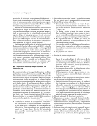 Humberto H. Lara-Villegas y cols.
64 Bioquimia
www.medigraphic.com
protocolo, de personas presentes en el laboratorio y
de personas no asociadas al laboratorio); (iii) evalua-
ción de las consecuencias potenciales de una exposi-
ción; (iv) evaluación de la capacidad de las medidas
de seguridad para controlar el riesgo.10
Además de los factores mencionados, de acuerdo al
Ministerio de Salud de Canadá se debe tomar en
cuenta el potencial para generar aerosoles, la canti-
dad, la concentración, la estabilidad ambiental del
agente, el tipo de trabajo propuesto (in vitro, in vivo)
y el uso de organismos recombinantes (por ejemplo.
genes que codifican para factores de virulencia o toxi-
nas, alteración del rango de hospedero, oncogenici-
dad, capacidad de revertir al tipo silvestre).16
La Organización Mundial de la Salud, mediante el
Reglamento Sanitario Internacional (2005), estipula
otras recomendaciones relacionadas a la bioseguridad
en el laboratorio, las cuales tienen como objetivo
“prevenir la propagación internacional de enfermeda-
des, proteger contra esa propagación, controlarla y
darle una respuesta de salud pública proporcionada y
restringida a los riesgos para la salud pública”. Este
reglamento debe ser cumplido por los Estados Miem-
bros (México incluido), a los que se les insta a que
movilicen los recursos necesarios para lograrlo.20
IV. Implementación de las políticas en los
laboratorios
Los cuatro niveles de bioseguridad implican medidas
particulares para cubrir estas necesidades. Además de
ello, existen normas básicas de bioseguridad que todo
laboratorio debe seguir sin importar el tipo de patóge-
no que maneje. Como se puede ver, la bioseguridad es
un tema que compete a todas las personas que realicen
actividades dentro de un laboratorio. Estas medidas
no sólo se aplican a laboratorios de investigación, los
laboratorios de análisis y diagnóstico clínico, los de
patología, los industriales y los de enseñanza en los
diferentes niveles educativos deben mantener una re-
glamentación general de bioseguridad. El Occupatio-
nal Safety and Health Administration (OSHA) de los
Estados Unidos, en la regulación 1910-1030, establece
claramente los siguientes lineamientos:15,21
1. Diseño de un manual de bioseguridad para elimi-
nar o minimizar la exposición laboral a patógenos,
el cual debe estar a disposición de cada persona del
laboratorio. Este manual debe ser revisado anual-
mente por el supervisor o director del laboratorio
para hacer los cambios pertinentes al sistema de
bioseguridad.
2. Identificación de sitios, tareas y procedimientos en
los que podría ocurrir una exposición ocupacional.
3. Control de prácticas laborales:
• Lavarse las manos al quitarse el equipo de pro-
tección personal y después del contacto con san-
gre u otro material potencialmente infeccioso
(Figura 1 a).
• No doblar, quitar o tapar de nuevo jeringas.
Esta medida es muy importante, ya que la mayo-
ría de los accidentes laborales ocurren al tapar
de nuevo la aguja de la jeringa recién utilizada.
• No ingerir alimentos ni bebidas, no fumar, no
aplicarse cosméticos ni manipular lentes de con-
tacto en áreas de trabajo.
• No guardar comida ni bebidas en refrigeradores,
cuartos fríos, congeladores, gabinetes o anaque-
les donde se encuentre material potencialmente
infeccioso.
• No pipetear con la boca.
4. Equipo de protección personal
• Varía de acuerdo al tipo de laboratorio. Debe
utilizarse de forma obligada si se va a trabajar
con material potencialmente infeccioso. Incluye:
guantes, batas, máscaras, lentes y cubrebocas,
ente otros (Figura 1 b y c).
• Los guantes desechables no deben lavarse o des-
contaminarse para su reutilización.
• Utilizar guantes siempre que se entre en con-
tacto con sangre o material biológico-infeccioso
(Figura 1 c)
5. Limpieza: el área y equipo de trabajo debe mante-
nerse siempre limpio y descontaminado.
• La Environmental Protection Agency de los Esta-
dos Unidos provee una lista de los desinfectantes
adecuados para evitar la contaminación por bac-
terias o virus en su página de Internet <http://
www.epa.gov/oppad001/chemregindex.htm>.22
Los ejemplos más comunes son etanol, hipoclori-
to de sodio, formaldehído, peróxido de hidrógeno
y desinfectantes modernos de amplio espectro.18
6. Manejo adecuado de desechos (vide infra).
7. Etiquetado de equipo y material: el símbolo de bio-
seguridad debe ser utilizado para identificar conte-
nedores de desechos, refrigeradores y congeladores
que contengan material potencialmente infeccioso
(Figura 1 d).
8. Información y entrenamiento del personal: las per-
sonas que realicen cualquier actividad en un labo-
ratorio deben estar informadas del nivel de biose-
guridad al que pertenece, de los patógenos que
 