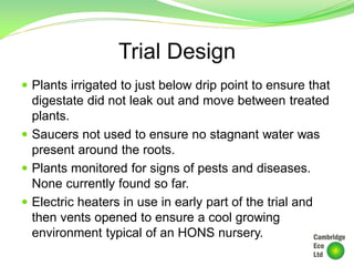 Trial Design
 Plants irrigated to just below drip point to ensure that
digestate did not leak out and move between treated
plants.
 Saucers not used to ensure no stagnant water was
present around the roots.
 Plants monitored for signs of pests and diseases.
None currently found so far.
 Electric heaters in use in early part of the trial and
then vents opened to ensure a cool growing
environment typical of an HONS nursery.
 
