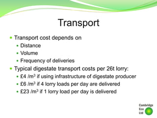 Transport
 Transport cost depends on
 Distance
 Volume
 Frequency of deliveries
 Typical digestate transport costs per 26t lorry:
 £4 /m3 if using infrastructure of digestate producer
 £6 /m3 if 4 lorry loads per day are delivered
 £23 /m3 if 1 lorry load per day is delivered
 