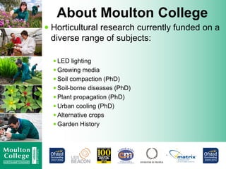 About Moulton College
 Horticultural research currently funded on a
diverse range of subjects:
 LED lighting
 Growing media
 Soil compaction (PhD)
 Soil-borne diseases (PhD)
 Plant propagation (PhD)
 Urban cooling (PhD)
 Alternative crops
 Garden History
 