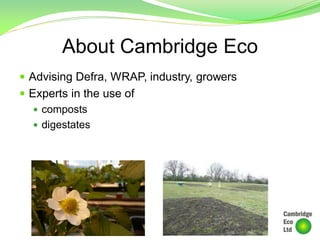 About Cambridge Eco
 Advising Defra, WRAP, industry, growers
 Experts in the use of
 composts
 digestates
 