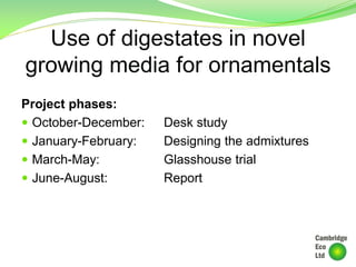 Use of digestates in novel
growing media for ornamentals
Project phases:
 October-December: Desk study
 January-February: Designing the admixtures
 March-May: Glasshouse trial
 June-August: Report
 
