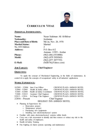 1
CURRICULUM VITAE
:NFORMATIONIERSONALP
Name: Nezar Suleiman Ali Al-Bdour
Nationality: Jordanian
Place and Date of Birth: Ma’an, Nov. 20, 1978
Marital Status: Married
No. Of Children: 2
Address: P.O. Box 612
Amman- 11953 - Jordan
Phone: (962) (06) (5510806)
Mobil: (962) (079 5959565)
(962) (077 2077755)
E-Mail: (NZR78@Yahoo.com)
JOB TARGET: Chief Engineer
OBJECTIVE:
To apply the concept of Mechanical Engineering, in the fields of maintenance, &
control & to apply the concepts of occupational safety in all industrial applications
WORK EXPERIENCE:
10/2001 – 3/2004 Inter Care Officer CROWNE PLAZA AMMAN HOTEL
3/2004 – 5/2005 Health & Safety officer CROWNE PLAZA AMMAN HOTEL
5/2005 – 6/2008 Health & Safety Coordinator CROWNE PLAZA AMMAN HOTEL
7/2008 – 9/2015 Assistant Chief Engineer CROWNE PLAZA AMMAN HOTEL
9/2015 – 1/2016 In Charge Chie Engineer CROWNE PLAZA AMMAN HOTEL
2/2016 – Present Chief Engineer
HOLIDAY INN AMMAN HOTEL
 Planning & Supervision for:
o Renovation project
o Maintenance project
o Purchasing new equipments
o Installing new electromechanical system
 Familiar with many electromechanical systems within hotels
 Carry out a risk assessment to identify and then remove or reduce any risk to the
health and safety of employees.
 Health & Safety Training
 Fire Fighting & Alarm systems operating and maintenance
 