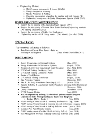 2
 Engineering Duties:
o HVAC systems maintenance & control (BMS)
o Energy management & saving
o Quality Assurance & Auditing
o Preventive maintenance scheduling for machine and tools (Master File)
o Engineering Management & Quality Management Systems (EMS, QMS)
HOTEL PRE-OPPENINGEXPERIENCE
 Support the pre-opening of IC Aqaba (technical support) (2004)
 Support the pre-opening of Crowne Plaza Resort Dead sea (Engineering support)
(Pre-opening Checklist) (2012)
 Support the pre-opening of holiday Inn Dead sea as:
Engineering and fire & Life Safety trainer (Two Months) (Jan - Feb. 2011)
SPECIAL TASKS:
I've completed task force as follows:
 Task Force at Crowne Plaza Resort – Petra as:
In Charge Chief Engineer (Three Months March-May 2011)
JOB TRAINING:
 Energy Conservation in Electrical Systems (July, 2003)
 Energy Conservation in Mechanical Systems (August, 2003)
 Program of Approving Occupational Safety Specialist (Jan- April, 2005)
 CTC (Craft Training Certificate) Part 1 (Dec, 2004)
 CTC (Craft Training Certificate) Part II (May, 2005)
 Basics of Food Hygiene (May, 2005)
 GTC (Group Training Certificate) (August, 2005)
 Fire Protection Training (December, 2005)
 Fire & Life Safety Coordinator Workshop (UAE) (March, 2006)
 Security & Safety & Occupational Safety Procedures according to the International
Standards (December, 2006)
 Quality Management (November, 2007)
 HVAC Systems Design (May, 2008)
 STEPS (Supervisory training & educational path to success) program
(Diploma in Hotel Management) (One Year Study Program):
o Rating: 97.3% Rank: 1 (Nov. 2008)
 ALDP training Coarse Module 1 Leadership Fundamentals (July, 2009)
 ALDP training Coarse Module 2 Coaching for peak performance (August, 2009)
 ALDP training Coarse Module 4 Building Effective teams (March, 2010)
 Certified Pool Plant Operator (Egypt) (May, 2010)
 OSHA training coarse (Certified Health & Safety Officer) (June, 2010)
 Best Management Practices on Energy Efficiency in Hotels (July, 2013)
 