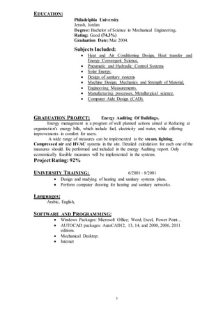 3
EDUCATION:
Philadelphia University
Jerash, Jordan
Degree: Bachelor of Science in Mechanical Engineering.
Rating: Good (74.3%)
Graduation Date: Mar 2004.
Subjects Included:
 Heat and Air Conditioning Design, Heat transfer and
Energy Convergent Science.
 Pneumatic and Hydraulic Control Systems
 Solar Energy.
 Design of sanitary systems
 Machine Design, Mechanics and Strength of Material,
 Engineering Measurements.
 Manufacturing processes, Metallurgical science.
 Computer Aide Design (CAD).
GRADUATION PROJECT: Energy Auditing Of Buildings.
Energy management is a program of well planned actions aimed at Reducing at
organization's energy bills, which include fuel, electricity and water, while offering
improvements in comfort for users.
A wide range of measures can be implemented to the steam, lighting,
Compressed air and HVAC systems in the site. Detailed calculation for each one of the
measures should. Be performed and included in the energy Auditing report. Only
economically feasible measures will be implemented in the systems.
ProjectRating: 92%
UNIVERSITY TRAINING: 6/2001– 8/2001
 Design and studying of heating and sanitary systems plans.
 Perform computer drawing for heating and sanitary networks.
Languages:
Arabic, English,
SOFTWARE AND PROGRAMMING:
 Windows Packages: Microsoft Office; Word, Excel, Power Point…
 AUTOCAD packages: AutoCAD12, 13, 14, and 2000, 2006, 2011
editions.
 Mechanical Desktop.
 Internet
 