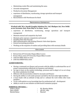  Maintaining vendor files and maintaining the same.
 Accounts management.
 Worked on Inventory Management
 experience of distribution, warehousing, storage operations and transport
management
 Reconciliation with Warehouses for Stock
PROFESSIONAL EXPERIENCE
Worked with 'M/s. Surabi Graphic Solution Pvt. Ltd. Shahpur Jat, New Delhi
as an Accounts Asst. from May'07 to June. ‘2010.
 experience of distribution, warehousing, storage operations and transport
management
 Maintain manual and computrize day book
 Maintain petty expenses computerize and manual
 Handling Sales Data Records
 Mail communication with Existing Clients & Solve their Queries.
 General accounting procedures
 Working on the enquiries of vendors and providing them with necessary details
EDUCATION
 M.Com from JP University Chapra Bihar in 2010
 B.Com (Hons.) from JP University Chapra Bihar in 2006
 12th from BIEC Patna in 2002
 10th from BSEB Patna 2000
ACHIEVEMENTS:-
• Having a command over finance and accounts with the ability to understand the use of
proper communication effectively in Commerce and industry
• An urge to learn on the modern technology, processes and to adapt to it so as to keep
the client satisfaction level high
• Efficient with documentation related to Accounts and Finance
• Having the ability to work under pressure and deliver the best under tight deadlines
• A team leader with an attitude to help and co- ordinate the work within other team
members
• To do a self-analysis on my knowledge base for professional self – development
• Ability to work on own initiative in both local & outstation projects
PERSONAL DETAILS: –
Father's Name : Sh. Shankar Mahto
Date of Birth : 5th Oct, 1985
Marital Status : Married
 
