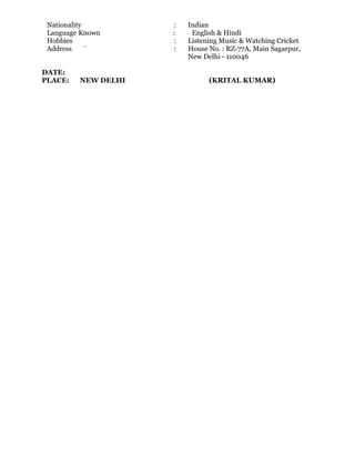 Nationality : Indian
Language Known : English & Hindi
Hobbies : Listening Music & Watching Cricket
Address ` : House No. : RZ-77A, Main Sagarpur,
New Delhi - 110046
DATE:
PLACE: NEW DELHI (KRITAL KUMAR)
 