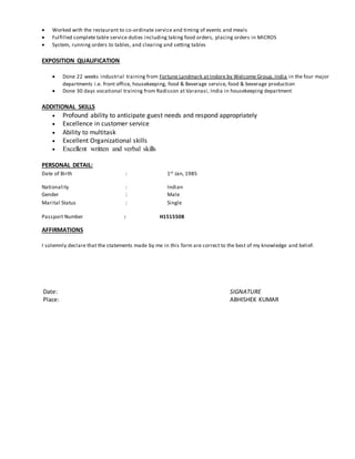  Worked with the restaurant to co-ordinate service and timing of events and meals
 Fulfilled complete table service duties including taking food orders, placing orders in MICROS
 System, running orders to tables, and clearing and setting tables
EXPOSITION QUALIFICATION
 Done 22 weeks industrial training from Fortune Landmark at Indore by Welcome Group, India in the four major
departments i.e. front office, housekeeping, food & Beverage service, food & beverage production
 Done 30 days vocational training from Radisson at Varanasi, India in housekeeping department
ADDITIONAL SKILLS
 Profound ability to anticipate guest needs and respond appropriately
 Excellence in customer service
 Ability to multitask
 Excellent Organizational skills
 Excellent written and verbal skills
PERSONAL DETAIL:
Date of Birth : 1st Jan, 1985
Nationality : Indian
Gender : Male
Marital Status : Single
Passport Number : H1515508
AFFIRMATIONS
I solemnly declare that the statements made by me in this form are correct to the best of my knowledge and belief.
Date: SIGNATURE
Place: ABHISHEK KUMAR
 