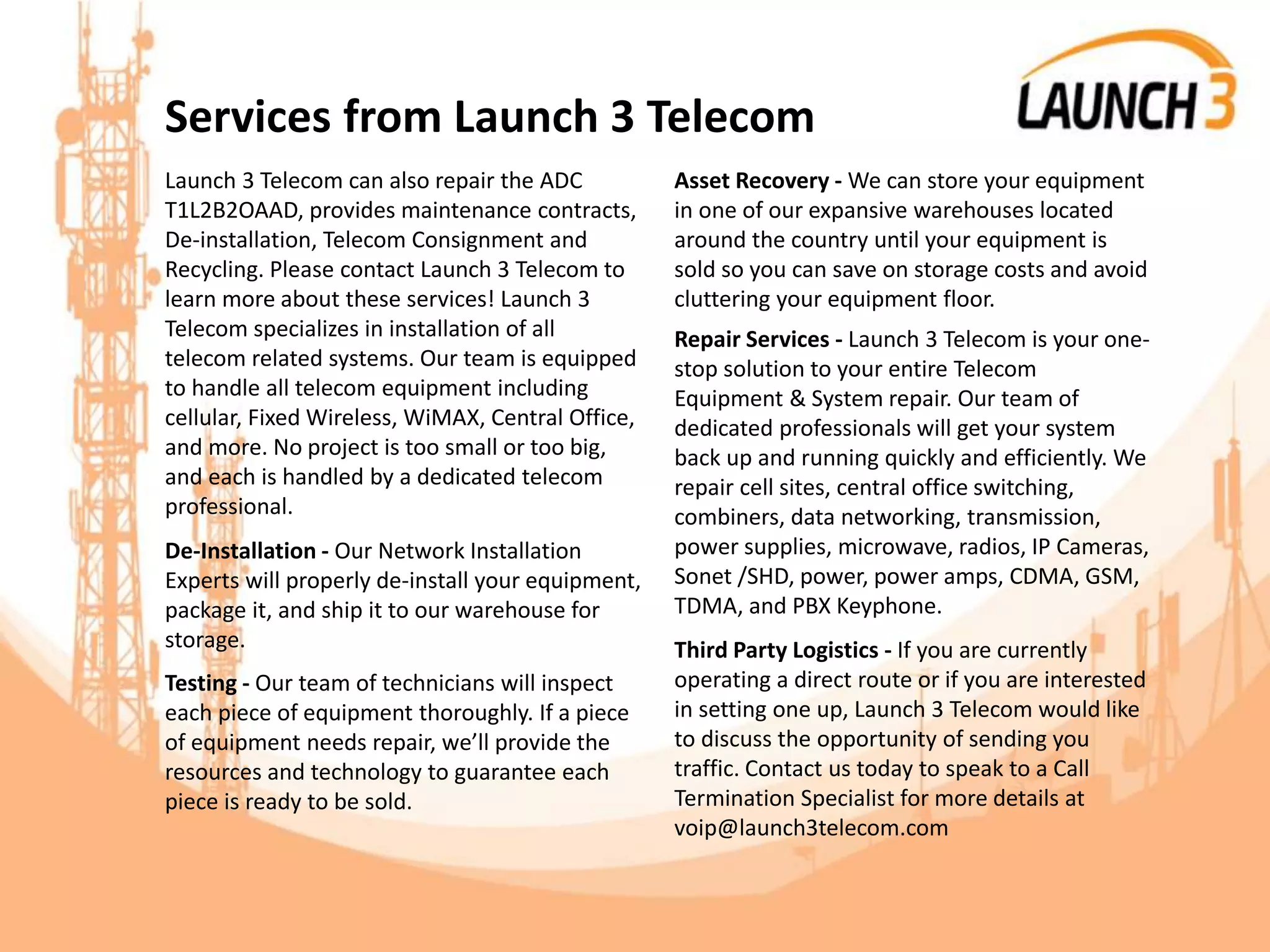 Services from Launch 3 Telecom
Launch 3 Telecom can also repair the ADC
T1L2B2OAAD, provides maintenance contracts,
De-installation, Telecom Consignment and
Recycling. Please contact Launch 3 Telecom to
learn more about these services! Launch 3
Telecom specializes in installation of all
telecom related systems. Our team is equipped
to handle all telecom equipment including
cellular, Fixed Wireless, WiMAX, Central Office,
and more. No project is too small or too big,
and each is handled by a dedicated telecom
professional.
De-Installation - Our Network Installation
Experts will properly de-install your equipment,
package it, and ship it to our warehouse for
storage.
Testing - Our team of technicians will inspect
each piece of equipment thoroughly. If a piece
of equipment needs repair, we’ll provide the
resources and technology to guarantee each
piece is ready to be sold.
Asset Recovery - We can store your equipment
in one of our expansive warehouses located
around the country until your equipment is
sold so you can save on storage costs and avoid
cluttering your equipment floor.
Repair Services - Launch 3 Telecom is your one-
stop solution to your entire Telecom
Equipment & System repair. Our team of
dedicated professionals will get your system
back up and running quickly and efficiently. We
repair cell sites, central office switching,
combiners, data networking, transmission,
power supplies, microwave, radios, IP Cameras,
Sonet /SHD, power, power amps, CDMA, GSM,
TDMA, and PBX Keyphone.
Third Party Logistics - If you are currently
operating a direct route or if you are interested
in setting one up, Launch 3 Telecom would like
to discuss the opportunity of sending you
traffic. Contact us today to speak to a Call
Termination Specialist for more details at
voip@launch3telecom.com
 