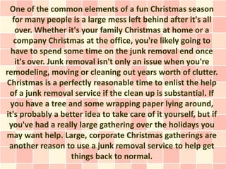 One of the common elements of a fun Christmas season
  for many people is a large mess left behind after it's all
   over. Whether it's your family Christmas at home or a
   company Christmas at the office, you're likely going to
  have to spend some time on the junk removal end once
   it's over. Junk removal isn't only an issue when you're
remodeling, moving or cleaning out years worth of clutter.
Christmas is a perfectly reasonable time to enlist the help
 of a junk removal service if the clean up is substantial. If
 you have a tree and some wrapping paper lying around,
it's probably a better idea to take care of it yourself, but if
 you've had a really large gathering over the holidays you
may want help. Large, corporate Christmas gatherings are
 another reason to use a junk removal service to help get
                     things back to normal.
 
