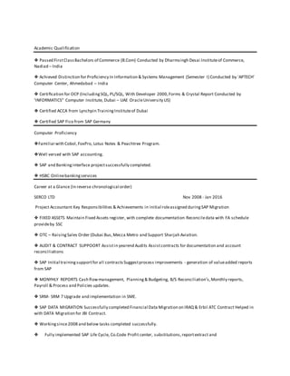 Academic Qualification
❖ Passed FirstClassBachelors of Commerce (B.Com) Conducted by Dharmsingh Desai Instituteof Commerce,
Nadiad – India
❖ Achieved Distinction for Proﬁciency In Information & Systems Management (Semester I) Conducted by 'APTECH'
Computer Center, Ahmedabad – India
❖ Certiﬁcation for OCP (IncludingSQL, PL/SQL, With Developer 2000,Forms & Crystal Report Conducted by
'INFORMATICS" Computer Institute, Dubai – UAE OracleUniversity US)
❖ Certified ACCA from Lynchpin TrainingInstituteof Dubai
❖ Certified SAP Fico from SAP Germany
Computer Proficiency
❖Familiarwith Cobol,FoxPro, Lotus Notes & Peachtree Program.
❖Well versed with SAP accounting.
❖ SAP and Bankinginterface projectsuccessfully completed.
❖ HSBC Onlinebankingservices
Career at a Glance (In reverse chronological order)
SERCO LTD Nov 2008 - Jan 2016
Project Accountant Key Responsibilities & Achievements in initial roleassigned duringSAP Migration
❖ FIXED ASSETS Maintain Fixed Assets register, with complete documentation Reconciledata with FA schedule
provideby SSC
❖ OTC – RaisingSales Order (Dubai Bus,Mecca Metro and Support Sharjah Aviation.
❖ AUDIT & CONTRACT SUPPOORT Assistin yearend Audits Assistcontracts for documentation and account
reconciliations
❖ SAP Initial trainingsupportfor all contractsSuggestprocess improvements - generation of valueadded reports
from SAP
❖ MONYHLY REPORTS Cash flowmanagement, Planning& Budgeting, B/S Reconciliation’s,Monthly reports,
Payroll & Process and Policies updates.
❖ SRM- SRM 7 Upgrade and implementation in SME.
❖ SAP DATA MIGRATION Successfully completed Financial Data Migration on IRAQ & Erbil ATC Contract Helped in
with DATA Migration for JBI Contract.
❖ Workingsince2008 and below tasks completed successfully.
❖ Fully implemented SAP Life Cycle, Co.Code Profit center, substitutions,reportextract and
 