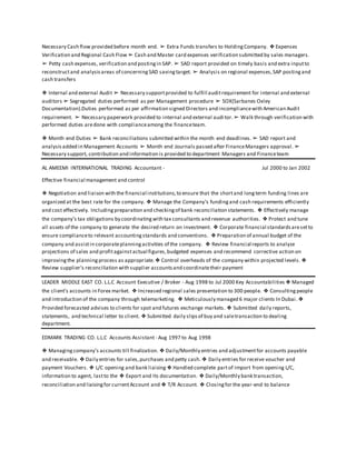 Necessary Cash flow provided before month end. ➢ Extra Funds transfers to HoldingCompany. ❖ Expenses
Verification and Regional Cash Flow ➢ Cash and Master card expenses verification submitted by sales managers.
➢ Petty cash expenses, verification and postingin SAP. ➢ SAD report provided on timely basis and extra inputto
reconstructand analysisareas of concerningSAD savingtarget. ➢ Analysis on regional expenses,SAP postingand
cash transfers
❖ Internal and external Audit ➢ Necessary supportprovided to fulfill auditrequirement for internal and external
auditors ➢ Segregated duties performed as per Management procedure ➢ SOX(Sarbanes Oxley
Documentation).Duties performed as per affirmation signed Directors and incompliancewith American Audit
requirement. ➢ Necessary paperwork provided to internal and external auditor.➢ Walk through verification with
performed duties aredone with complianceamong the financeteam.
❖ Month end Duties ➢ Bank reconciliations submitted within the month end deadlines. ➢ SAD report and
analysisadded in Management Accounts ➢ Month end Journals passed after FinanceManagers approval. ➢
Necessary support, contribution and information is provided to department Managers and Financeteam
AL AMEEMI INTERNATIONAL TRADING Accountant - Jul 2000 to Jan 2002
Effective financial management and control
❖ Negotiation and liaison with the financial institutions,to ensure that the shortand longterm funding lines are
organized at the best rate for the company. ❖ Manage the Company’s fundingand cash requirements efficiently
and cost effectively. Includingpreparation and checkingof bank reconciliation statements. ❖ Effectively manage
the company’s tax obligations by coordinatingwith tax consultants and revenue authorities. ❖ Protect and tune
all assets of the company to generate the desired return on investment. ❖ Corporate financial standardsaresetto
ensure complianceto relevant accountingstandards and conventions. ❖ Preparation of annual budget of the
company and assistin corporateplanningactivities of the company. ❖ Review financial reports to analyze
projections of sales and profitagainstactual figures,budgeted expenses and recommend corrective action on
improvingthe planningprocess as appropriate.❖ Control overheads of the company within projected levels. ❖
Review supplier’s reconciliation with supplier accountsand coordinatetheir payment
LEADER MIDDLE EAST CO. L.L.C Account Executive / Broker - Aug 1998 to Jul 2000 Key Accountabilities ❖ Managed
the client’s accounts in Forex market. ❖ Increased regional sales presentation to 300 people. ❖ Consultingpeople
and introduction of the company through telemarketing. ❖ Meticulously managed 6 major clients In Dubai. ❖
Provided forecasted advises to clients for spot and futures exchange markets. ❖ Submitted daily reports,
statements, and technical letter to client. ❖ Submitted daily slipsof buy and saletransaction to dealing
department.
EDMARK TRADING CO. L.L.C Accounts Assistant - Aug 1997 to Aug 1998
❖ Managingcompany's accounts till finalization. ❖ Daily/Monthly entries and adjustmentfor accounts payable
and receivable. ❖ Daily entries for sales,purchases and petty cash. ❖ Daily entries for receive voucher and
payment Vouchers. ❖ L/C opening and bank liaising ❖ Handled complete partof Import from opening L/C,
information to agent, lastto the ❖ Export and Its documentation. ❖ Daily/Monthly bank transaction,
reconciliation and liaisingfor currentAccount and ❖ T/R Account. ❖ Closingfor the year-end to balance
 
