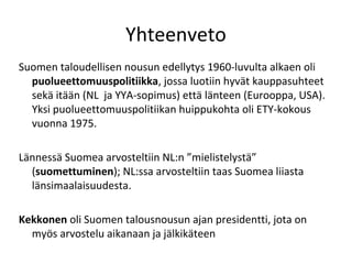 Yhteenveto
Suomen taloudellisen nousun edellytys 1960-luvulta alkaen oli
  puolueettomuuspolitiikka, jossa luotiin hyvät kauppasuhteet
  sekä itään (NL ja YYA-sopimus) että länteen (Eurooppa, USA).
  Yksi puolueettomuuspolitiikan huippukohta oli ETY-kokous
  vuonna 1975.

Lännessä Suomea arvosteltiin NL:n ”mielistelystä”
  (suomettuminen); NL:ssa arvosteltiin taas Suomea liiasta
  länsimaalaisuudesta.

Kekkonen oli Suomen talousnousun ajan presidentti, jota on
  myös arvostelu aikanaan ja jälkikäteen
 