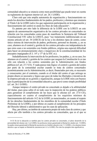 243-258.qxd 26/11/2001 22:12 Page 252




             252                                                                                 ANTONIO MARTÍNEZ BLANCO



             comunidad educativa se enuncia como mera posibilidad que puede tener en cuenta
             su reglamento de régimen interior (cf. art. 26.1 LODE).
                   Claro está que esta amplia autonomía de organización y funcionamiento no
             anula los derechos fundamentales de los padres, profesores y alumnos que enumera
             el Título I de la LODE (salvo los que supusieren participación en la organización y
             funcionamiento del centro) ni anula los fines de toda educación14.
                   Es patente por otro lado la diferencia de la LODE con la LOECE en este
             aspecto de autonormación organizativa de los centros privados no concertados en
             relación con los concertados como puso de manifiesto la Sentencia del Tribunal
             Constitucional 5/81 sobre la LOECE, pues “ese tratamiento indiferenciado en un
             mismo artículo (el art. 34 LOECE) de la ley a los distintos tipos de centro, como
             único sistema de intervención de padres, profesores, personal no docente, y, en su
             caso, alumnos en el control y gestión de los centros privados con independencia de
             que estos sean o no sostenidos con fondos públicos, origina una especial dificultad
             para hacer un pronunciamiento claro e inequívoco de la constitucionalidad de los
             preceptos impugnados (F.J. 14º y 17º de la STC ct.).
                   Indudablemente la intervención de los profesores, los padres, y, en su caso, los
             alumnos en el control y gestión de los centros que asegura la Constitución lo es tan
             sólo con relación a los centros sostenidos por la Administración con fondos
             públicos (cf. art. 27.7 CE). Y nada parece más lógico: el control y gestión del centro
             por parte de la comunidad escolar cuando se trata de centros concertados
             económicamente con la Administración, es decir, financiados por esta, es necesario
             y consecuente; por el contrario, cuando es el titular del centro el que arriesga su
             propio dinero es necesario y lógico que goce de todas las libertades e iniciativas de
             la empresa privada en su gestión y organización, aunque la LODE mira con buenos
             ojos la participación de la comunidad educativa, que prevé como simple posibilidad
             (cf. art. 26.1 LODE).
                   Aunque tampoco el centro privado no concertado es dejado a la arbitrariedad
             del titular, pues pesa sobre él en todo caso la inspección de los poderes públicos
             para garantizar el cumplimiento de las leyes que le afectan (cf. art. 27.8 CE),
             especialmente en cuanto al cumplimiento de los requisitos mínimos de
             funcionamiento del artículo 14.2 de la LODE ya mencionados, en cuanto al respeto
             de los derechos fundamentales de los miembros de la comunidad escolar (Título
             Preliminar de la LODE), y por último en cuanto al cumplimiento de los preceptos
             del Derecho laboral o administrativo que les sean de aplicación.
                   Hay, por último, un ámbito de autonomía propio de toda clase de centros y que
             afecta por ello también a los centros privados no concertados, que es el que se


                 14 El fin de la educación es también para los centros privados no concertados, el pleno desarrollo de la
             personalidad del alumno (art. 2.a) LODE); los profesores tienen garantizada la libertad de cátedra (art. 3 LODE);
             los padres tienen garantizada la libertad de asociación en el ámbito educativo (art. 3.1 LODE); y los alumnos tienen
             derecho a que se respete su libertad de conciencia (art. 6.1.c) LODE). Por citar los ejemplos más significativos.


             Anales de Derecho, nº 18, 2000
 