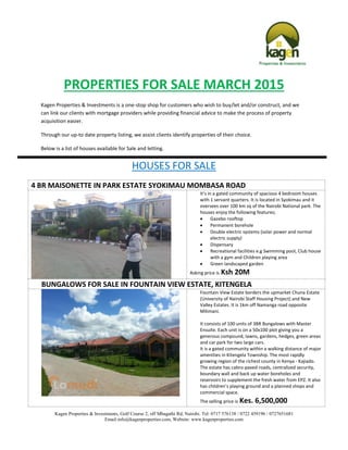 Kagen Properties & Investments, Golf Course 2, off Mbagathi Rd, Nairobi. Tel: 0717 576138 / 0722 459196 / 0727651681
Email:info@kagenproperties.com, Website: www.kagenproperties.com
PROPERTIES FOR SALE MARCH 2015
Kagen Properties & Investments is a one-stop shop for customers who wish to buy/let and/or construct, and we
can link our clients with mortgage providers while providing financial advice to make the process of property
acquisition easier.
Through our up-to date property listing, we assist clients identify properties of their choice.
Below is a list of houses available for Sale and letting.
HOUSES FOR SALE
4 BR MAISONETTE IN PARK ESTATE SYOKIMAU MOMBASA ROAD
It’s in a gated community of spacious 4 bedroom houses
with 1 servant quarters. It is located in Syokimau and it
oversees over 100 km sq of the Nairobi National park. The
houses enjoy the following features;
 Gazebo rooftop
 Permanent borehole
 Double electric systems (solar power and normal
electric supply)
 Dispensary
 Recreational facilities e.g Swimming pool, Club house
with a gym and Children playing area
 Green landscaped garden
Asking price is Ksh 20M
BUNGALOWS FOR SALE IN FOUNTAIN VIEW ESTATE, KITENGELA
Fountain View Estate borders the upmarket Chuna Estate
(University of Nairobi Staff Housing Project) and New
Valley Estates. It is 1km off Namanga road opposite
Milimani.
It consists of 100 units of 3BR Bungalows with Master
Ensuite. Each unit is on a 50x100 plot giving you a
generous compound, lawns, gardens, hedges, green areas
and car park for two large cars.
It is a gated community within a walking distance of major
amenities in Kitengela Township. The most rapidly
growing region of the richest county in Kenya - Kajiado.
The estate has cabro-paved roads, centralized security,
boundary wall and back up water boreholes and
reservoirs to supplement the fresh water from EPZ. It also
has children’s playing ground and a planned shops and
commercial space.
The selling price is Kes. 6,500,000
 
