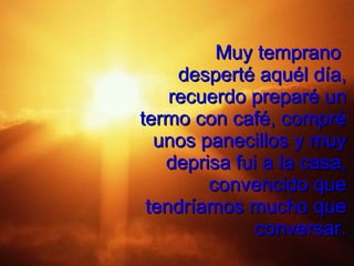 Muy temprano  desperté aquél día, recuerdo preparé un termo con café, compré unos panecillos y muy deprisa fui a la casa, convencido que tendríamos mucho que conversar. 